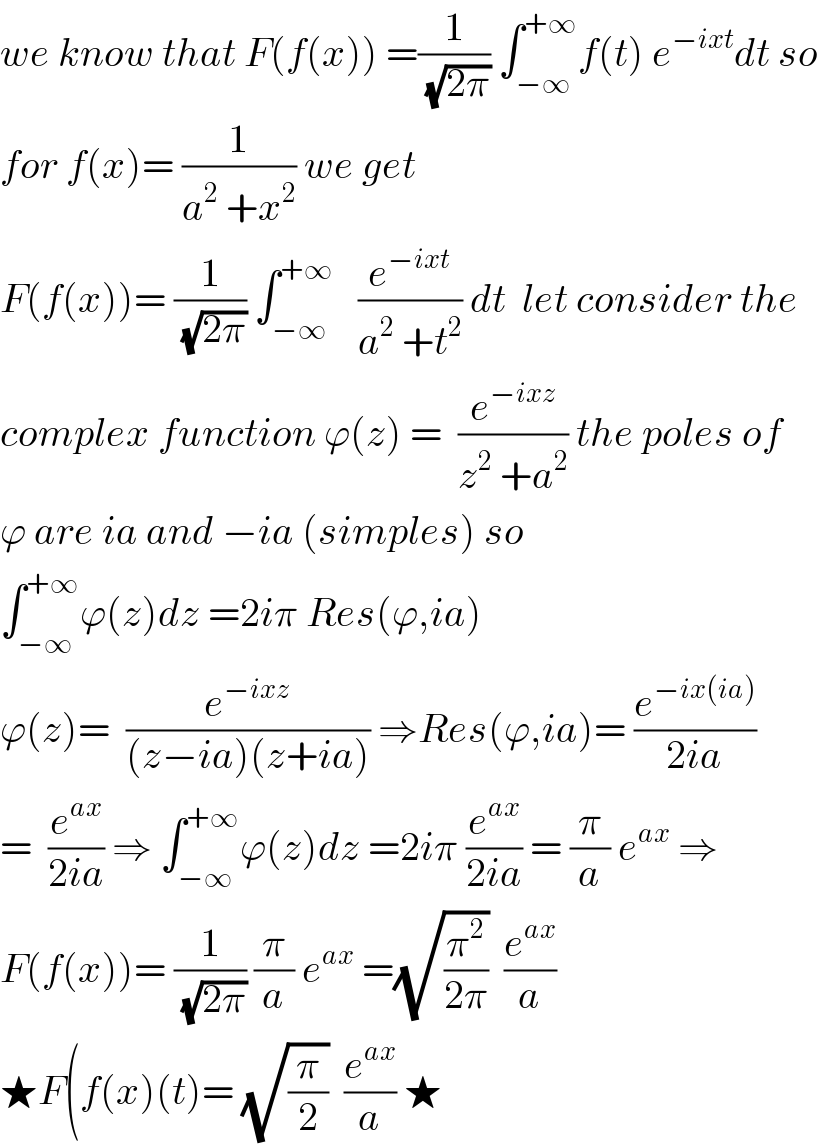 we know that F(f(x)) =(1/(√(2π))) ∫_(−∞) ^(+∞) f(t) e^(−ixt) dt so  for f(x)= (1/(a^2  +x^2 )) we get  F(f(x))= (1/(√(2π))) ∫_(−∞) ^(+∞)    (e^(−ixt) /(a^2  +t^2 )) dt  let consider the  complex function ϕ(z) =  (e^(−ixz) /(z^2  +a^2 )) the poles of  ϕ are ia and −ia (simples) so  ∫_(−∞) ^(+∞) ϕ(z)dz =2iπ Res(ϕ,ia)  ϕ(z)=  (e^(−ixz) /((z−ia)(z+ia))) ⇒Res(ϕ,ia)= (e^(−ix(ia)) /(2ia))  =  (e^(ax) /(2ia)) ⇒ ∫_(−∞) ^(+∞) ϕ(z)dz =2iπ (e^(ax) /(2ia)) = (π/a) e^(ax)  ⇒  F(f(x))= (1/(√(2π))) (π/a) e^(ax)  =(√(π^2 /(2π)))  (e^(ax) /a)  ★F(f(x)(t)= (√(π/2))  (e^(ax) /a) ★  