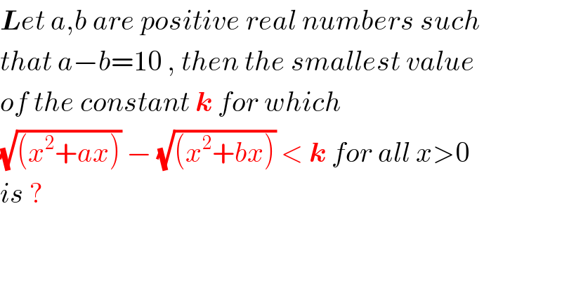 Let a,b are positive real numbers such  that a−b=10 , then the smallest value  of the constant k for which   (√((x^2 +ax))) − (√((x^2 +bx))) < k for all x>0   is ?  