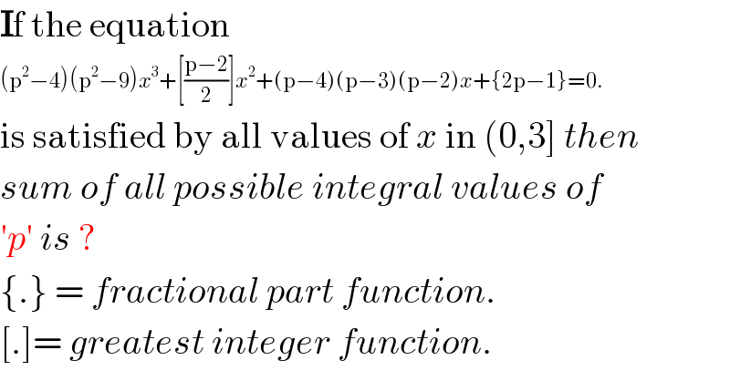 If the equation   (p^2 −4)(p^2 −9)x^3 +[((p−2)/2)]x^2 +(p−4)(p−3)(p−2)x+{2p−1}=0.  is satisfied by all values of x in (0,3] then  sum of all possible integral values of  ′p′ is ?  {.} = fractional part function.  [.]= greatest integer function.  