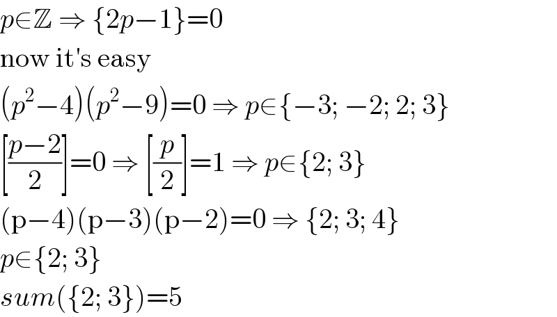 p∈Z ⇒ {2p−1}=0  now it′s easy  (p^2 −4)(p^2 −9)=0 ⇒ p∈{−3; −2; 2; 3}  [((p−2)/2)]=0 ⇒ [(p/2)]=1 ⇒ p∈{2; 3}  (p−4)(p−3)(p−2)=0 ⇒ {2; 3; 4}  p∈{2; 3}  sum({2; 3})=5  