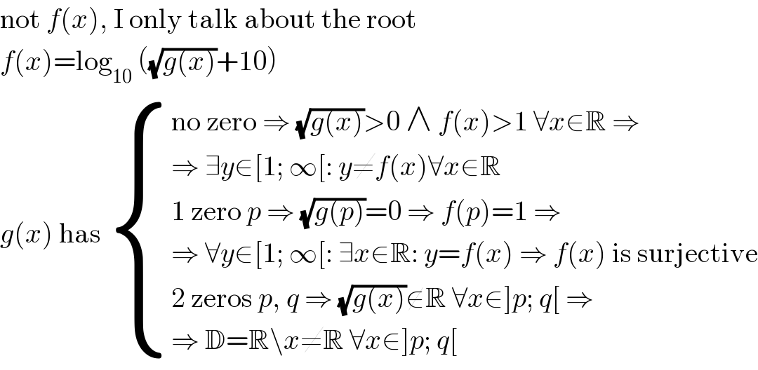 not f(x), I only talk about the root  f(x)=log_(10)  ((√(g(x)))+10)  g(x) has  { ((no zero ⇒ (√(g(x)))>0 ∧ f(x)>1 ∀x∈R ⇒)),((⇒ ∃y∈[1; ∞[: y≠f(x)∀x∈R)),((1 zero p ⇒ (√(g(p)))=0 ⇒ f(p)=1 ⇒)),((⇒ ∀y∈[1; ∞[: ∃x∈R: y=f(x) ⇒ f(x) is surjective)),((2 zeros p, q ⇒ (√(g(x)))∉R ∀x∈]p; q[ ⇒)),((⇒ D=R\x≠R ∀x∈]p; q[)) :}  