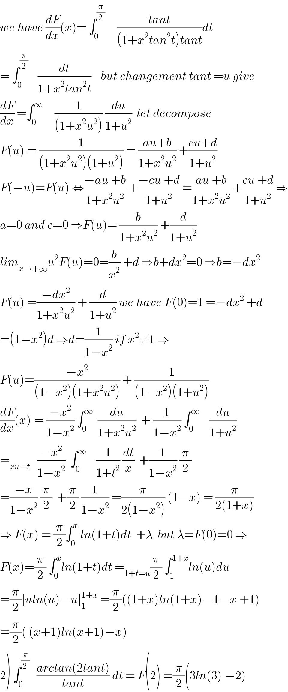 we have (dF/dx)(x)= ∫_0 ^(π/2)      ((tant)/((1+x^2 tan^2 t)tant))dt  = ∫_0 ^(π/2)     (dt/(1+x^2 tan^2 t))    but changement tant =u give  (dF/dx) =∫_0 ^∞      (1/((1+x^2 u^2 ))) (du/(1+u^2 ))  let decompose  F(u) = (1/((1+x^2 u^2 )(1+u^2 ))) = ((au+b)/(1+x^2 u^2 )) +((cu+d)/(1+u^2 ))  F(−u)=F(u) ⇔((−au +b)/(1+x^2 u^2 )) +((−cu +d)/(1+u^2 )) =((au +b)/(1+x^2 u^2 )) +((cu +d)/(1+u^2 )) ⇒  a=0 and c=0 ⇒F(u)= (b/(1+x^2 u^2 )) +(d/(1+u^2 ))  lim_(x→+∞) u^2 F(u)=0=(b/x^2 ) +d ⇒b+dx^2 =0 ⇒b=−dx^2   F(u) =((−dx^2 )/(1+x^2 u^2 )) + (d/(1+u^2 )) we have F(0)=1 =−dx^2  +d  =(1−x^2 )d ⇒d=(1/(1−x^2 )) if x^2 ≠1 ⇒  F(u)=((−x^2 )/((1−x^2 )(1+x^2 u^2 ))) + (1/((1−x^2 )(1+u^2 )))  (dF/dx)(x)^ = ((−x^2 )/(1−x^2 )) ∫_0 ^∞   (du/(1+x^2 u^2 ))  + (1/(1−x^2 )) ∫_0 ^∞     (du/(1+u^2 ))  =_(xu =t)    ((−x^2 )/(1−x^2 ))  ∫_0 ^∞     (1/(1+t^2 )) (dt/x)  +(1/(1−x^2 )) (π/2)  =((−x)/(1−x^2 )) (π/2)  +(π/2) (1/(1−x^2 )) =(π/(2(1−x^2 ))) (1−x) = (π/(2(1+x)))  ⇒ F(x) = (π/2)∫_0 ^x  ln(1+t)dt  +λ  but λ=F(0)=0 ⇒  F(x)=(π/2) ∫_0 ^x ln(1+t)dt =_(1+t=u) (π/2) ∫_1 ^(1+x) ln(u)du  =(π/2)[uln(u)−u]_1 ^(1+x)  =(π/2)((1+x)ln(1+x)−1−x +1)  =(π/2)( (x+1)ln(x+1)−x)  2) ∫_0 ^(π/2)    ((arctan(2tant))/(tant)) dt = F(2) =(π/2)(3ln(3) −2)  