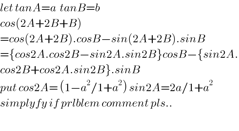 let tanA=a  tanB=b   cos(2A+2B+B)  =cos(2A+2B).cosB−sin(2A+2B).sinB  ={cos2A.cos2B−sin2A.sin2B}cosB−{sin2A.  cos2B+cos2A.sin2B}.sinB  put cos2A= (1−a^2 /1+a^2 ) sin2A=2a/1+a^2   simplyfy if prlblem comment pls..    