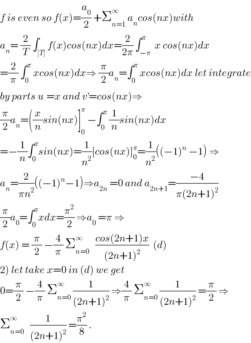f is even so f(x)=(a_0 /2) +Σ_(n=1) ^∞  a_n cos(nx)with  a_n = (2/T) ∫_([T]) f(x)cos(nx)dx=(2/(2π)) ∫_(−π) ^π  x cos(nx)dx  =(2/π) ∫_0 ^π  xcos(nx)dx⇒ (π/2)a_n =∫_0 ^π  xcos(nx)dx let integrate  by parts u^ =x and v^′ =cos(nx)⇒  (π/2)a_n =((x/n)sin(nx)]_0 ^π  −∫_0 ^π  (1/n)sin(nx)dx  =−(1/n)∫_0 ^π sin(nx)=(1/n^2 )[cos(nx)]_0 ^π =(1/n^2 )((−1)^n  −1) ⇒  a_n =(2/(πn^2 ))((−1)^n −1)⇒a_(2n)  =0 and a_(2n+1) =((−4)/(π(2n+1)^2 ))  (π/2)a_0 =∫_0 ^π xdx=(π^2 /2) ⇒a_0  =π ⇒  f(x) = (π/2) −(4/π) Σ_(n=0) ^∞    ((cos(2n+1)x)/((2n+1)^2 ))  (d)  2) let take x=0 in (d) we get  0=(π/2) −(4/π) Σ_(n=0) ^∞  (1/((2n+1)^2 )) ⇒(4/π) Σ_(n=0) ^∞  (1/((2n+1)^2 )) =(π/2) ⇒  Σ_(n=0) ^∞    (1/((2n+1)^2 )) =(π^2 /8) .  
