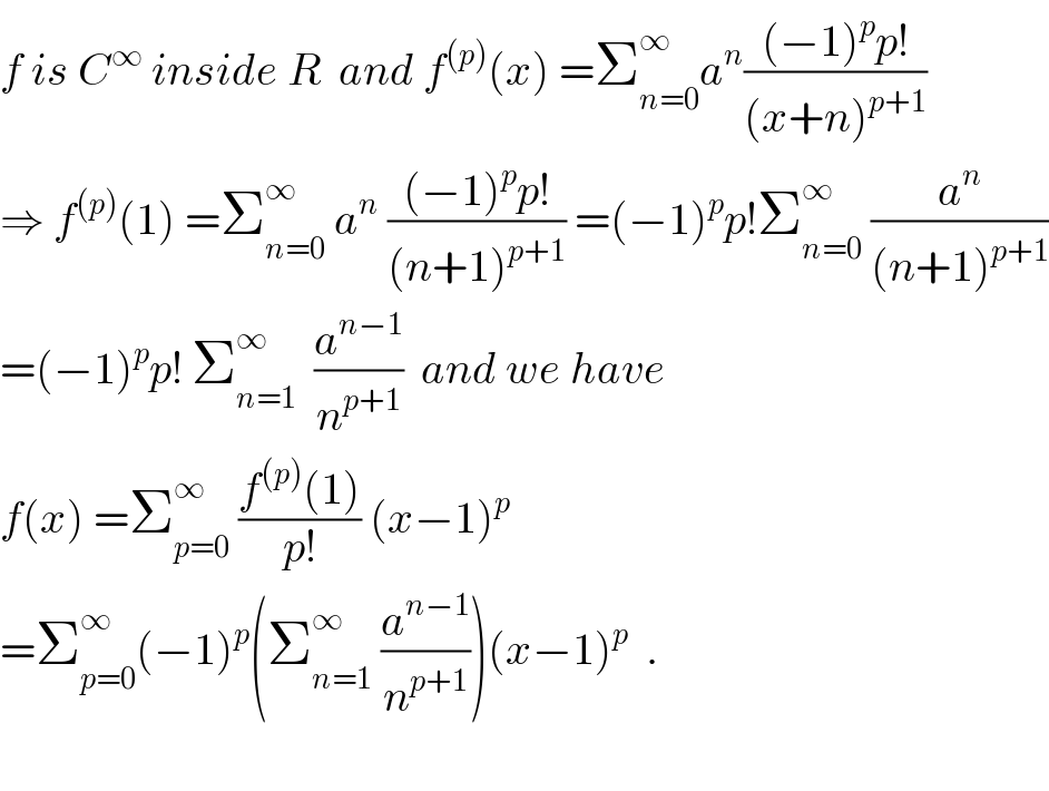 f is C^∞  inside R  and f^((p)) (x) =Σ_(n=0) ^∞ a^n (((−1)^p p!)/((x+n)^(p+1) ))  ⇒ f^((p)) (1) =Σ_(n=0) ^∞  a^n  (((−1)^p p!)/((n+1)^(p+1) )) =(−1)^p p!Σ_(n=0) ^∞  (a^n /((n+1)^(p+1) ))  =(−1)^p p! Σ_(n=1) ^∞   (a^(n−1) /n^(p+1) )  and we have  f(x) =Σ_(p=0) ^∞  ((f^((p)) (1))/(p!)) (x−1)^p   =Σ_(p=0) ^∞ (−1)^p (Σ_(n=1) ^∞  (a^(n−1) /n^(p+1) ))(x−1)^p   .    