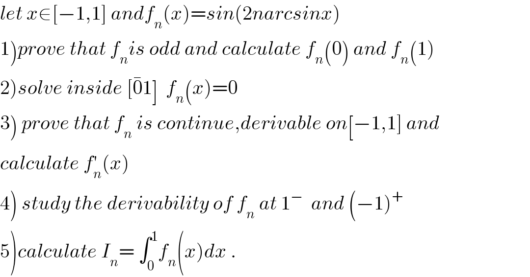 let x∈[−1,1] andf_n (x)=sin(2narcsinx)  1)prove that f_n is odd and calculate f_n (0) and f_n (1)  2)solve inside [0^� 1]  f_n (x)=0  3) prove that f_n  is continue,derivable on[−1,1] and  calculate f_n ^′ (x)  4) study the derivability of f_n  at 1^−   and (−1)^+   5)calculate I_n = ∫_0 ^1 f_n (x)dx .  