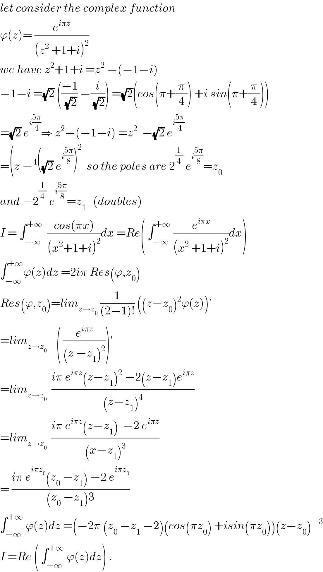 let consider the complex function  ϕ(z)= (e^(iπz) /((z^2  +1+i)^2 ))  we have z^2 +1+i =z^2  −(−1−i)  −1−i =(√2) (((−1)/(√2)) −(i/(√2))) =(√2)(cos(π+(π/4)) +i sin(π+(π/4)))  =(√2) e^(i((5π)/4)) ⇒ z^2 −(−1−i) =z^2   −(√2) e^(i((5π)/4))   =(z −^4 ((√2) e^(i((5π)/8)) )^2   so the poles are 2^(1/4)  e^(i((5π)/8)) =z_0   and −2^(1/4)  e^(i((5π)/8)) =z_1    (doubles)  I = ∫_(−∞) ^(+∞)   ((cos(πx))/((x^2 +1+i)^2 ))dx =Re( ∫_(−∞) ^(+∞)  (e^(iπx) /((x^2  +1+i)^2 ))dx)  ∫_(−∞) ^(+∞) ϕ(z)dz =2iπ Res(ϕ,z_0 )  Res(ϕ,z_0 )=lim_(z→z_0 )  (1/((2−1)!)) ((z−z_0 )^2 ϕ(z))^′   =lim_(z→z_0   )    ( (e^(iπz) /((z −z_1 )^2 )))^′   =lim_(z→z_0 )   ((iπ e^(iπz) (z−z_1 )^2  −2(z−z_1 )e^(iπz) )/((z−z_1 )^4 ))  =lim_(z→z_0 )   ((iπ e^(iπz) (z−z_1 )  −2 e^(iπz) )/((x−z_1 )^3 ))  = ((iπ e^(iπz_0 ) (z_0  −z_1 ) −2 e^(iπz_0 ) )/((z_0  −z_1 )3))  ∫_(−∞) ^(+∞)  ϕ(z)dz =(−2π (z_0  −z_1  −2)(cos(πz_0 ) +isin(πz_0 ))(z−z_0 )^(−3)   I =Re ( ∫_(−∞) ^(+∞)  ϕ(z)dz) .  
