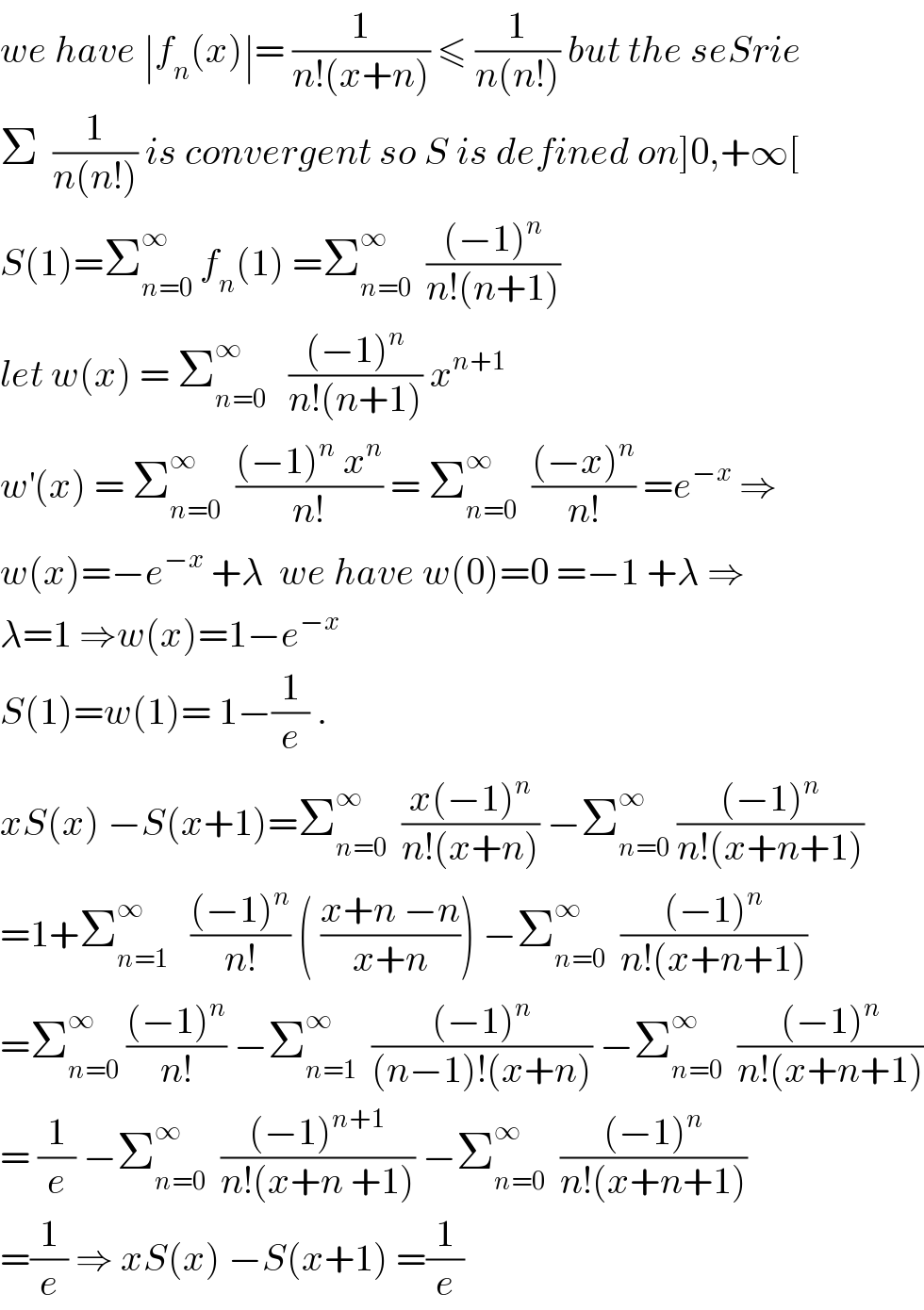 we have ∣f_n (x)∣= (1/(n!(x+n))) ≤ (1/(n(n!))) but the seSrie  Σ  (1/(n(n!))) is convergent so S is defined on]0,+∞[  S(1)=Σ_(n=0) ^∞  f_n (1) =Σ_(n=0) ^∞   (((−1)^n )/(n!(n+1)))  let w(x) = Σ_(n=0) ^∞    (((−1)^n )/(n!(n+1))) x^(n+1)   w^′ (x) = Σ_(n=0) ^∞   (((−1)^n  x^n )/(n!)) = Σ_(n=0) ^∞   (((−x)^n )/(n!)) =e^(−x)  ⇒  w(x)=−e^(−x)  +λ  we have w(0)=0 =−1 +λ ⇒  λ=1 ⇒w(x)=1−e^(−x)   S(1)=w(1)= 1−(1/e) .  xS(x) −S(x+1)=Σ_(n=0) ^∞   ((x(−1)^n )/(n!(x+n))) −Σ_(n=0) ^∞  (((−1)^n )/(n!(x+n+1)))  =1+Σ_(n=1) ^∞    (((−1)^n )/(n!)) ( ((x+n −n)/(x+n))) −Σ_(n=0) ^∞   (((−1)^n )/(n!(x+n+1)))  =Σ_(n=0) ^∞  (((−1)^n )/(n!)) −Σ_(n=1) ^∞   (((−1)^n )/((n−1)!(x+n))) −Σ_(n=0) ^∞   (((−1)^n )/(n!(x+n+1)))  = (1/e) −Σ_(n=0) ^∞   (((−1)^(n+1) )/(n!(x+n +1))) −Σ_(n=0) ^∞   (((−1)^n )/(n!(x+n+1)))  =(1/e) ⇒ xS(x) −S(x+1) =(1/e)  