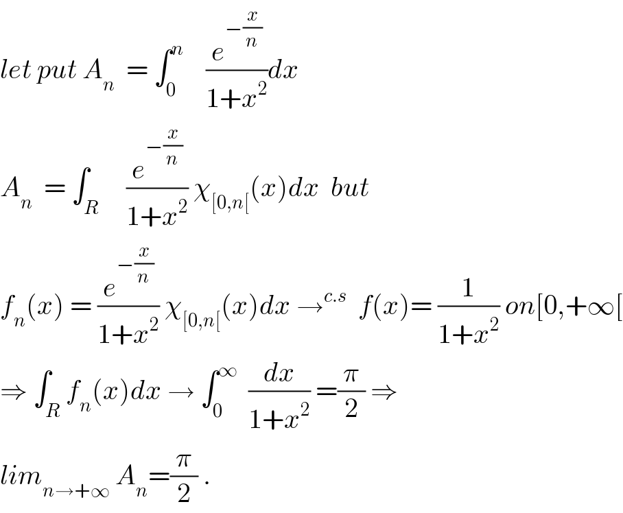 let put A_n   = ∫_0 ^n     (e^(−(x/n)) /(1+x^2 ))dx  A_n   = ∫_R     (e^(−(x/n)) /(1+x^2 )) χ_([0,n[) (x)dx  but  f_n (x) = (e^(−(x/n)) /(1+x^2 )) χ_([0,n[) (x)dx →^(c.s)   f(x)= (1/(1+x^2 )) on[0,+∞[  ⇒ ∫_R f_n (x)dx → ∫_0 ^∞   (dx/(1+x^2 )) =(π/2) ⇒  lim_(n→+∞)  A_n =(π/2) .  