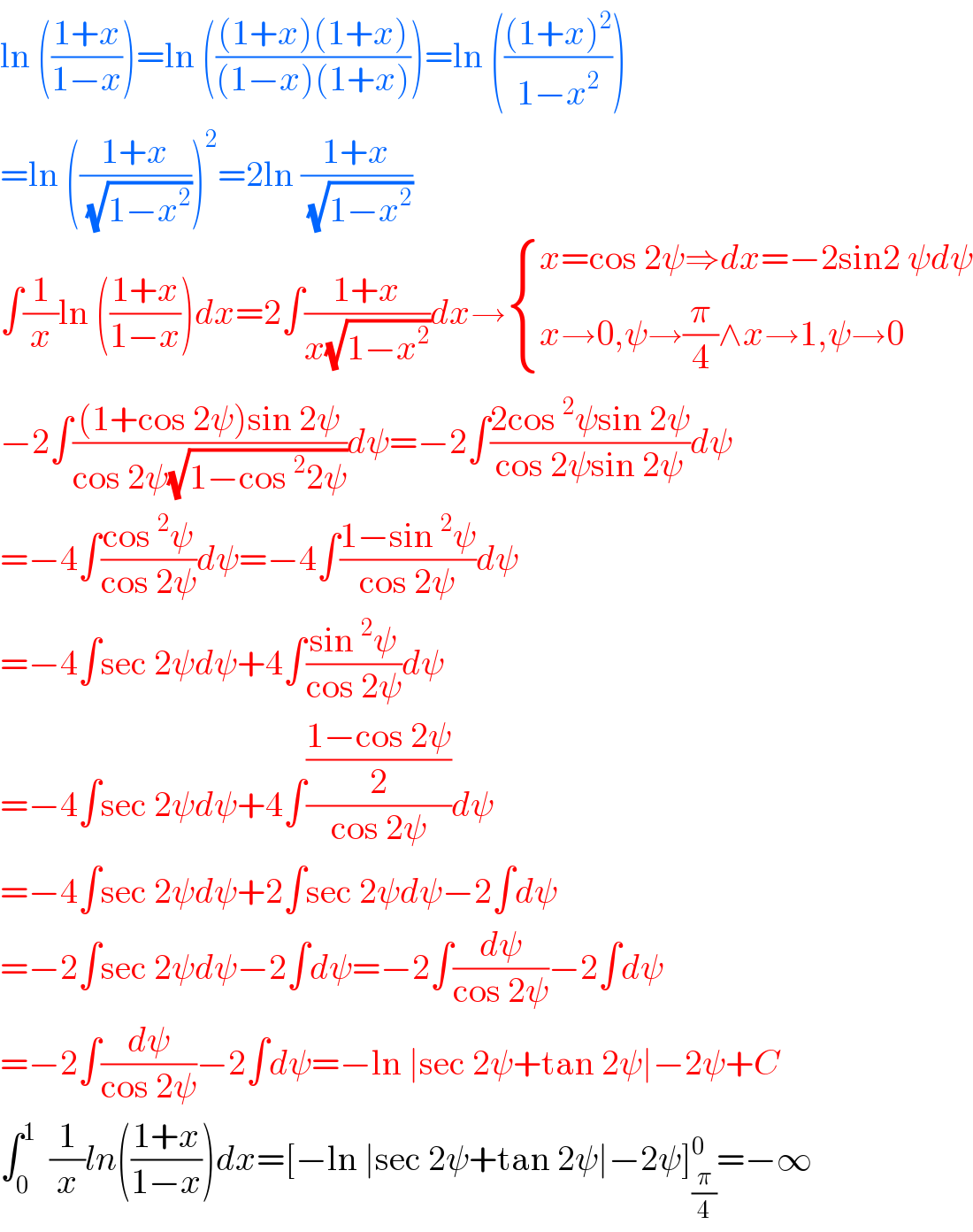 ln (((1+x)/(1−x)))=ln ((((1+x)(1+x))/((1−x)(1+x))))=ln ((((1+x)^2 )/(1−x^2 )))  =ln (((1+x)/(√(1−x^2 ))))^2 =2ln ((1+x)/(√(1−x^2 )))  ∫(1/x)ln (((1+x)/(1−x)))dx=2∫((1+x)/(x(√(1−x^2 ))))dx→ { ((x=cos 2ψ⇒dx=−2sin2 ψdψ)),((x→0,ψ→(π/4)∧x→1,ψ→0)) :}  −2∫(((1+cos 2ψ)sin 2ψ)/(cos 2ψ(√(1−cos^2 2ψ))))dψ=−2∫((2cos^2 ψsin 2ψ)/(cos 2ψsin 2ψ))dψ  =−4∫((cos^2 ψ)/(cos 2ψ))dψ=−4∫((1−sin^2 ψ)/(cos 2ψ))dψ  =−4∫sec 2ψdψ+4∫((sin^2 ψ)/(cos 2ψ))dψ  =−4∫sec 2ψdψ+4∫(((1−cos 2ψ)/2)/(cos 2ψ))dψ  =−4∫sec 2ψdψ+2∫sec 2ψdψ−2∫dψ  =−2∫sec 2ψdψ−2∫dψ=−2∫(dψ/(cos 2ψ))−2∫dψ  =−2∫(dψ/(cos 2ψ))−2∫dψ=−ln ∣sec 2ψ+tan 2ψ∣−2ψ+C  ∫_0 ^1   (1/x)ln(((1+x)/(1−x)))dx=[−ln ∣sec 2ψ+tan 2ψ∣−2ψ]_(π/4) ^0 =−∞  