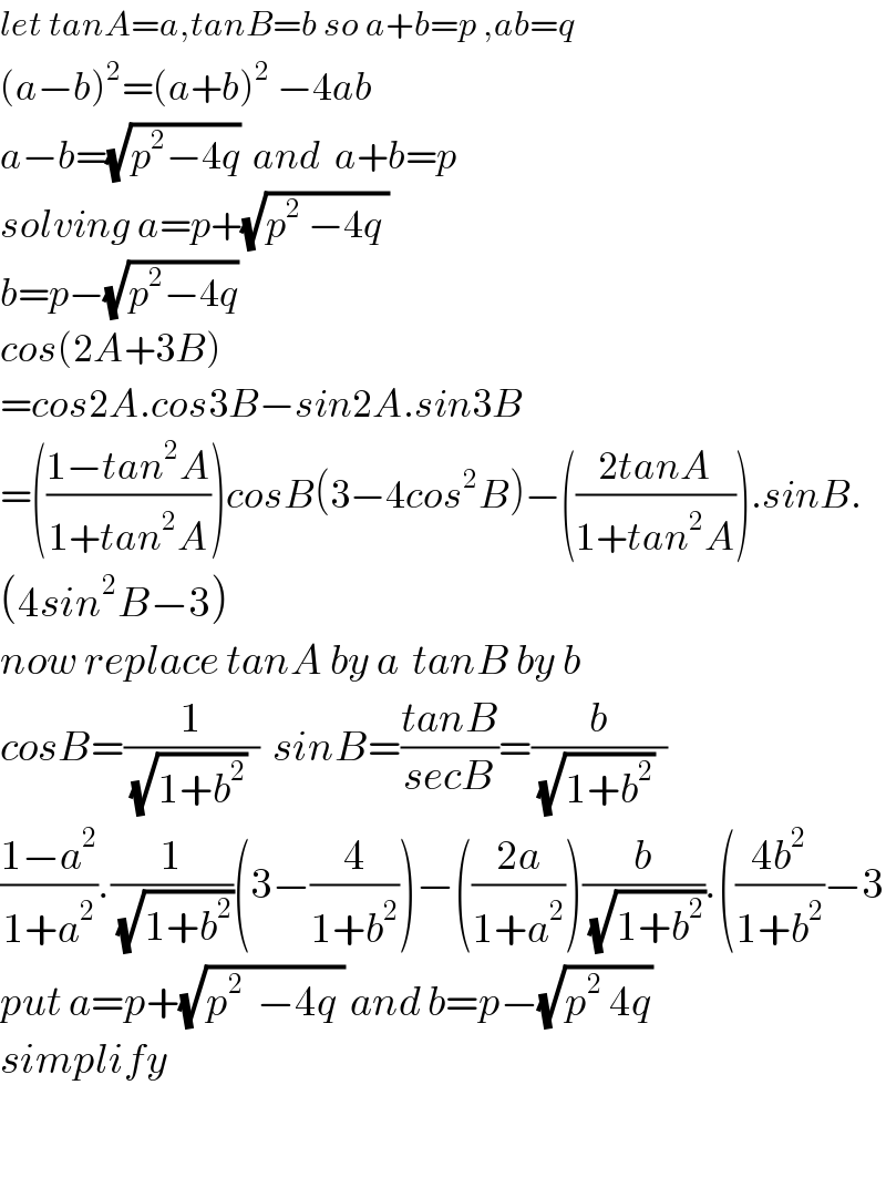 let tanA=a,tanB=b so a+b=p ,ab=q  (a−b)^2 =(a+b)^2  −4ab  a−b=(√(p^2 −4q))  and  a+b=p  solving a=p+(√(p^2  −4q ))  b=p−(√(p^2 −4q))    cos(2A+3B)  =cos2A.cos3B−sin2A.sin3B  =(((1−tan^2 A)/(1+tan^2 A)))cosB(3−4cos^2 B)−(((2tanA)/(1+tan^2 A))).sinB.  (4sin^2 B−3)  now replace tanA by a  tanB by b  cosB=(1/((√(1+b^2 ))  ))  sinB=((tanB)/(secB))=(b/((√(1+b^2 ))  ))   ((1−a^2 )/(1+a^2 )).(1/(√(1+b^2 )))(3−(4/(1+b^2 )))−(((2a)/(1+a^2 )))(b/(√(1+b^2 ))).(((4b^2 )/(1+b^2 ))−3  put a=p+(√(p^2   −4q )) and b=p−(√(p^2  4q))  simplify    