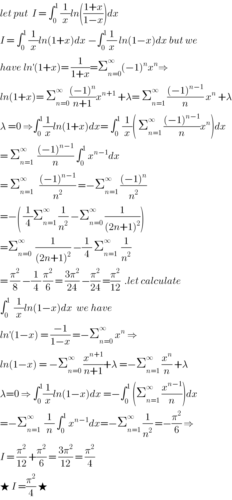 let put  I = ∫_0 ^1  (1/x)ln(((1+x)/(1−x)))dx  I = ∫_0 ^1  (1/x)ln(1+x)dx −∫_0 ^1 (1/x) ln(1−x)dx but we  have ln^′ (1+x)= (1/(1+x))=Σ_(n=0) ^∞ (−1)^n x^n ⇒  ln(1+x)= Σ_(n=0) ^∞ (((−1)^n )/(n+1))x^(n+1)  +λ= Σ_(n=1) ^∞  (((−1)^(n−1) )/n) x^n  +λ  λ =0 ⇒∫_0 ^1 (1/x)ln(1+x)dx= ∫_0 ^1  (1/x)( Σ_(n=1) ^∞  (((−1)^(n−1) )/n)x^n )dx  = Σ_(n=1) ^∞   (((−1)^(n−1) )/n) ∫_0 ^1  x^(n−1) dx  = Σ_(n=1) ^∞    (((−1)^(n−1) )/n^2 ) =−Σ_(n=1) ^∞  (((−1)^n )/n^2 )  =−( (1/4)Σ_(n=1) ^∞  (1/n^2 ) −Σ_(n=0) ^∞  (1/((2n+1)^2 )))  =Σ_(n=0) ^∞   (1/((2n+1)^2 )) −(1/4) Σ_(n=1) ^∞   (1/n^2 )  = (π^2 /8) −(1/4) (π^2 /6) = ((3π^2 )/(24)) −(π^2 /(24)) =(π^2 /(12))  .let calculate  ∫_0 ^1   (1/x)ln(1−x)dx  we have  ln^′ (1−x) = ((−1)/(1−x)) =−Σ_(n=0) ^∞  x^n  ⇒  ln(1−x) = −Σ_(n=0) ^∞  (x^(n+1) /(n+1))+λ =−Σ_(n=1) ^∞  (x^n /n) +λ  λ=0 ⇒ ∫_0 ^1 (1/x)ln(1−x)dx =−∫_0 ^1  (Σ_(n=1) ^∞  (x^(n−1) /n))dx  =−Σ_(n=1) ^∞   (1/n) ∫_0 ^1  x^(n−1) dx=−Σ_(n=1) ^∞  (1/n^2 ) =−(π^2 /6) ⇒  I = (π^2 /(12)) +(π^2 /6) = ((3π^2 )/(12)) = (π^2 /4)  ★ I =(π^2 /4) ★  