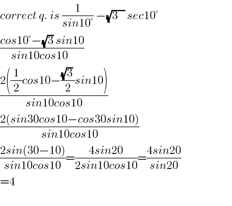 correct q. is (1/(sin10°)) −(√(3   )) sec10°  ((cos10°−(√3) sin10)/(sin10cos10  ))  ((2((1/2)cos10−(((√3) )/2)sin10))/(sin10cos10))  ((2(sin30cos10−cos30sin10))/(sin10cos10))  ((2sin(30−10))/(sin10cos10))=((4sin20)/(2sin10cos10))=((4sin20)/(sin20))  =4    