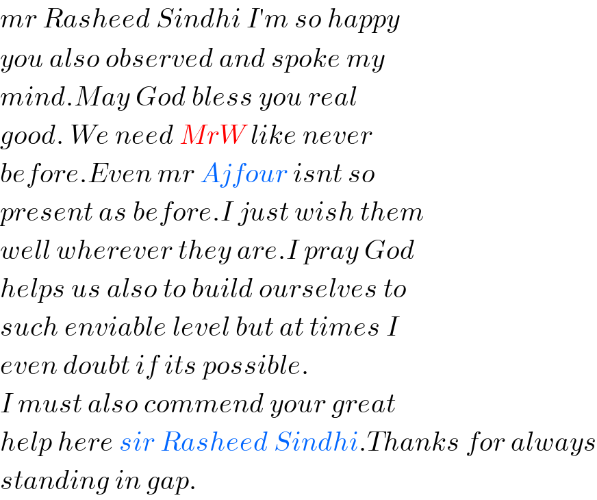 mr Rasheed Sindhi I′m so happy  you also observed and spoke my  mind.May God bless you real  good. We need MrW like never  before.Even mr Ajfour isnt so  present as before.I just wish them  well wherever they are.I pray God  helps us also to build ourselves to  such enviable level but at times I  even doubt if its possible.  I must also commend your great  help here sir Rasheed Sindhi.Thanks for always  standing in gap.  
