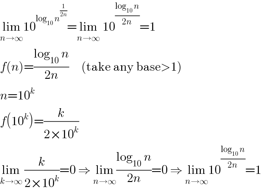 lim_(n→∞) 10^(log_(10)  n^(1/(2n)) ) =lim_(n→∞)  10^((log_(10)  n)/(2n)) =1  f(n)=((log_(10)  n)/(2n))     (take any base>1)  n=10^k   f(10^k )=(k/(2×10^k ))  lim_(k→∞)  (k/(2×10^k ))=0 ⇒ lim_(n→∞) ((log_(10)  n)/(2n))=0 ⇒ lim_(n→∞) 10^((log_(10)  n)/(2n)) =1  