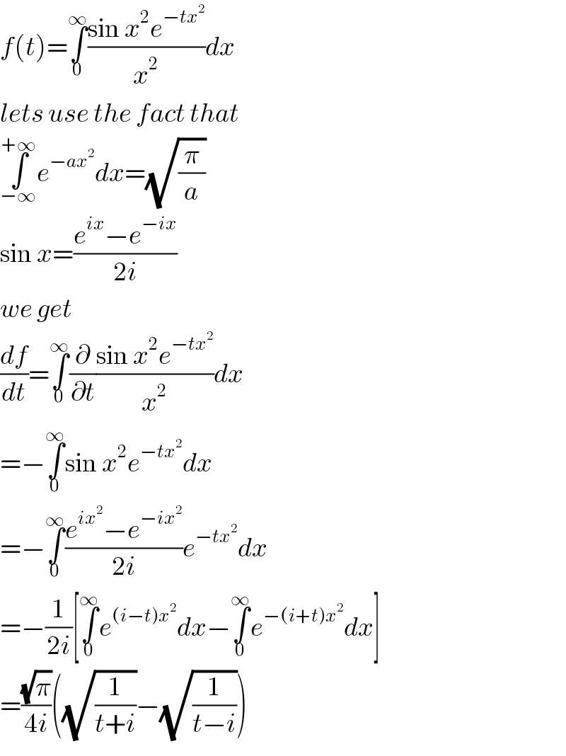 f(t)=∫_0 ^∞ ((sin x^2 e^(−tx^2 ) )/x^2 )dx  lets use the fact that  ∫_(−∞) ^(+∞) e^(−ax^2 ) dx=(√(π/a))  sin x=((e^(ix) −e^(−ix) )/(2i))  we get  (df/dt)=∫_0 ^∞ (∂/∂t)((sin x^2 e^(−tx^2 ) )/x^2 )dx  =−∫_0 ^∞ sin x^2 e^(−tx^2 ) dx  =−∫_0 ^∞ ((e^(ix^2 ) −e^(−ix^2 ) )/(2i))e^(−tx^2 ) dx  =−(1/(2i))[∫_0 ^∞ e^((i−t)x^2 ) dx−∫_0 ^∞ e^(−(i+t)x^2 ) dx]  =((√π)/(4i))((√(1/(t+i)))−(√(1/(t−i))))  