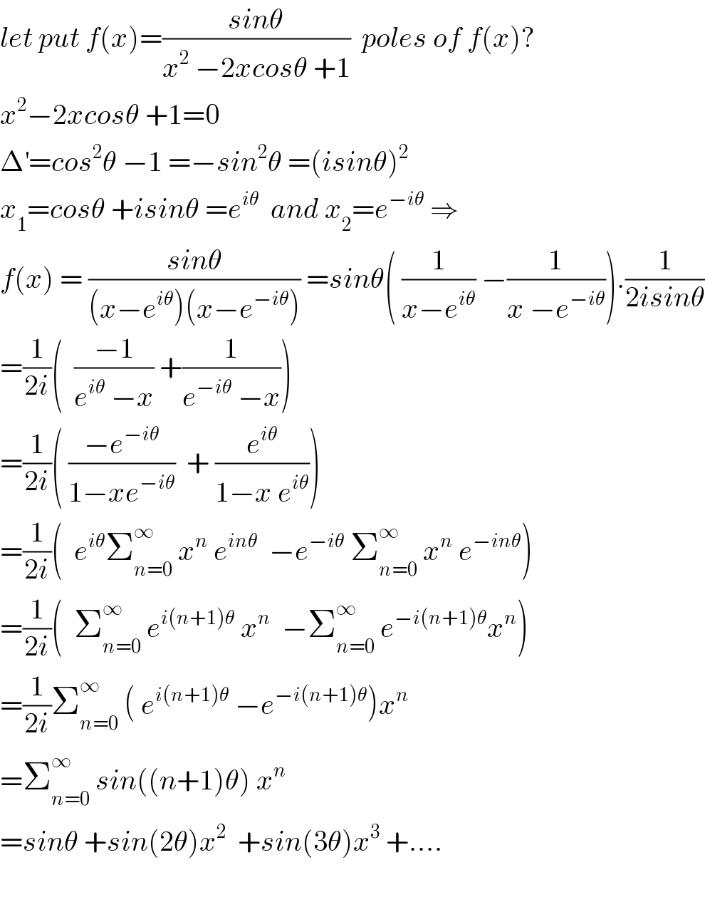 let put f(x)=((sinθ)/(x^2  −2xcosθ +1))  poles of f(x)?  x^2 −2xcosθ +1=0   Δ^′ =cos^2 θ −1 =−sin^2 θ =(isinθ)^2   x_1 =cosθ +isinθ =e^(iθ)   and x_2 =e^(−iθ)  ⇒  f(x) = ((sinθ)/((x−e^(iθ) )(x−e^(−iθ) ))) =sinθ( (1/(x−e^(iθ) )) −(1/(x −e^(−iθ) ))).(1/(2isinθ))  =(1/(2i))(  ((−1)/(e^(iθ)  −x)) +(1/(e^(−iθ)  −x)))  =(1/(2i))( ((−e^(−iθ) )/(1−xe^(−iθ) ))  + (e^(iθ) /(1−x e^(iθ) )))  =(1/(2i))(  e^(iθ) Σ_(n=0) ^∞  x^n  e^(inθ)   −e^(−iθ)  Σ_(n=0) ^∞  x^n  e^(−inθ) )  =(1/(2i))(  Σ_(n=0) ^∞  e^(i(n+1)θ)  x^n   −Σ_(n=0) ^∞  e^(−i(n+1)θ) x^n )  =(1/(2i))Σ_(n=0) ^∞  ( e^(i(n+1)θ)  −e^(−i(n+1)θ) )x^n   =Σ_(n=0) ^∞  sin((n+1)θ) x^n   =sinθ +sin(2θ)x^2   +sin(3θ)x^3  +....    