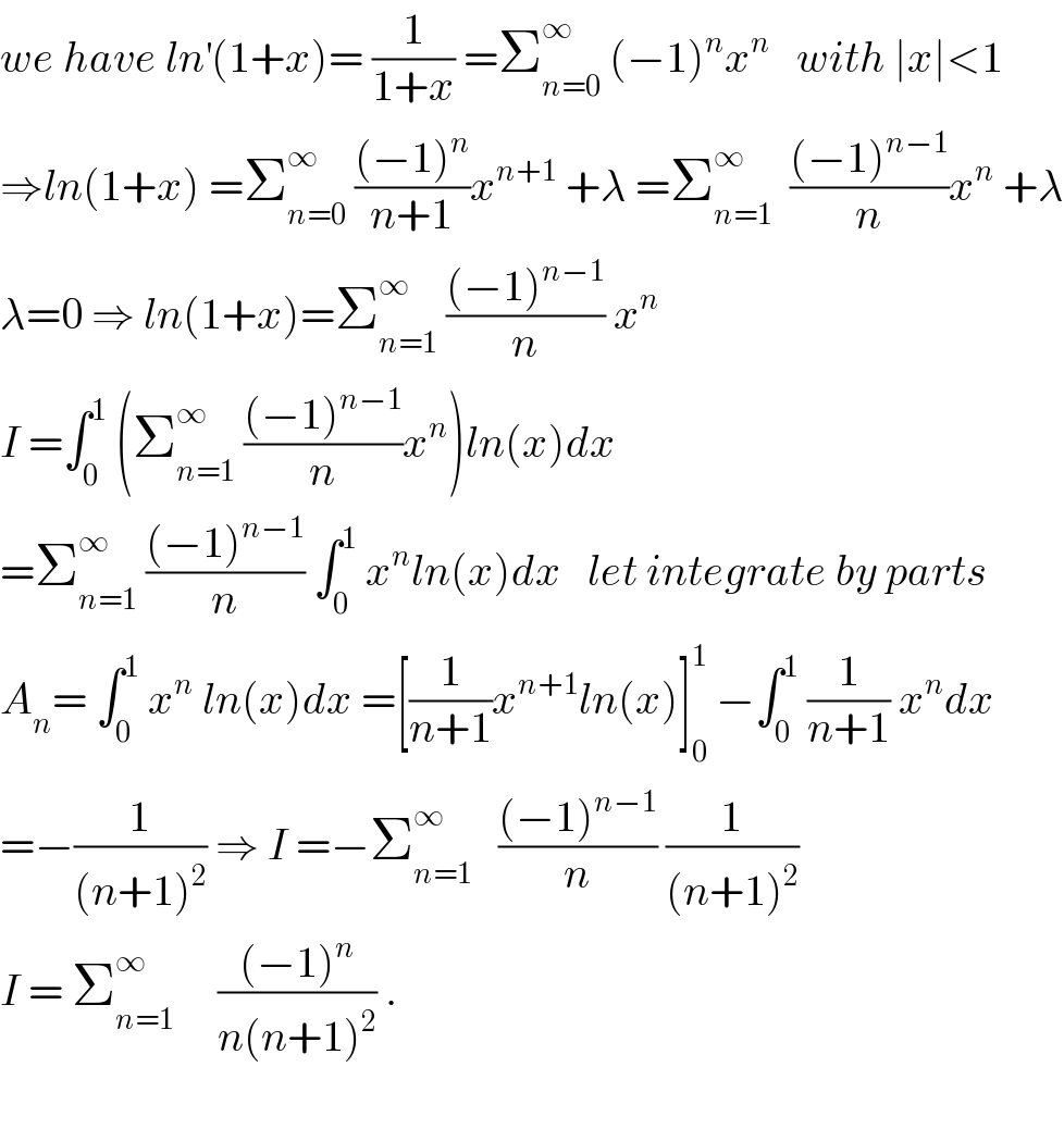 we have ln^′ (1+x)= (1/(1+x)) =Σ_(n=0) ^∞  (−1)^n x^n    with ∣x∣<1  ⇒ln(1+x) =Σ_(n=0) ^∞  (((−1)^n )/(n+1))x^(n+1)  +λ =Σ_(n=1) ^∞   (((−1)^(n−1) )/n)x^n  +λ  λ=0 ⇒ ln(1+x)=Σ_(n=1) ^∞  (((−1)^(n−1) )/n) x^n   I =∫_0 ^1  (Σ_(n=1) ^∞  (((−1)^(n−1) )/n)x^n )ln(x)dx  =Σ_(n=1) ^∞  (((−1)^(n−1) )/n) ∫_0 ^1  x^n ln(x)dx   let integrate by parts  A_n = ∫_0 ^1  x^n  ln(x)dx =[(1/(n+1))x^(n+1) ln(x)]_0 ^1  −∫_0 ^1  (1/(n+1)) x^n dx  =−(1/((n+1)^2 )) ⇒ I =−Σ_(n=1) ^∞    (((−1)^(n−1) )/n) (1/((n+1)^2 ))  I = Σ_(n=1) ^∞      (((−1)^n )/(n(n+1)^2 )) .    