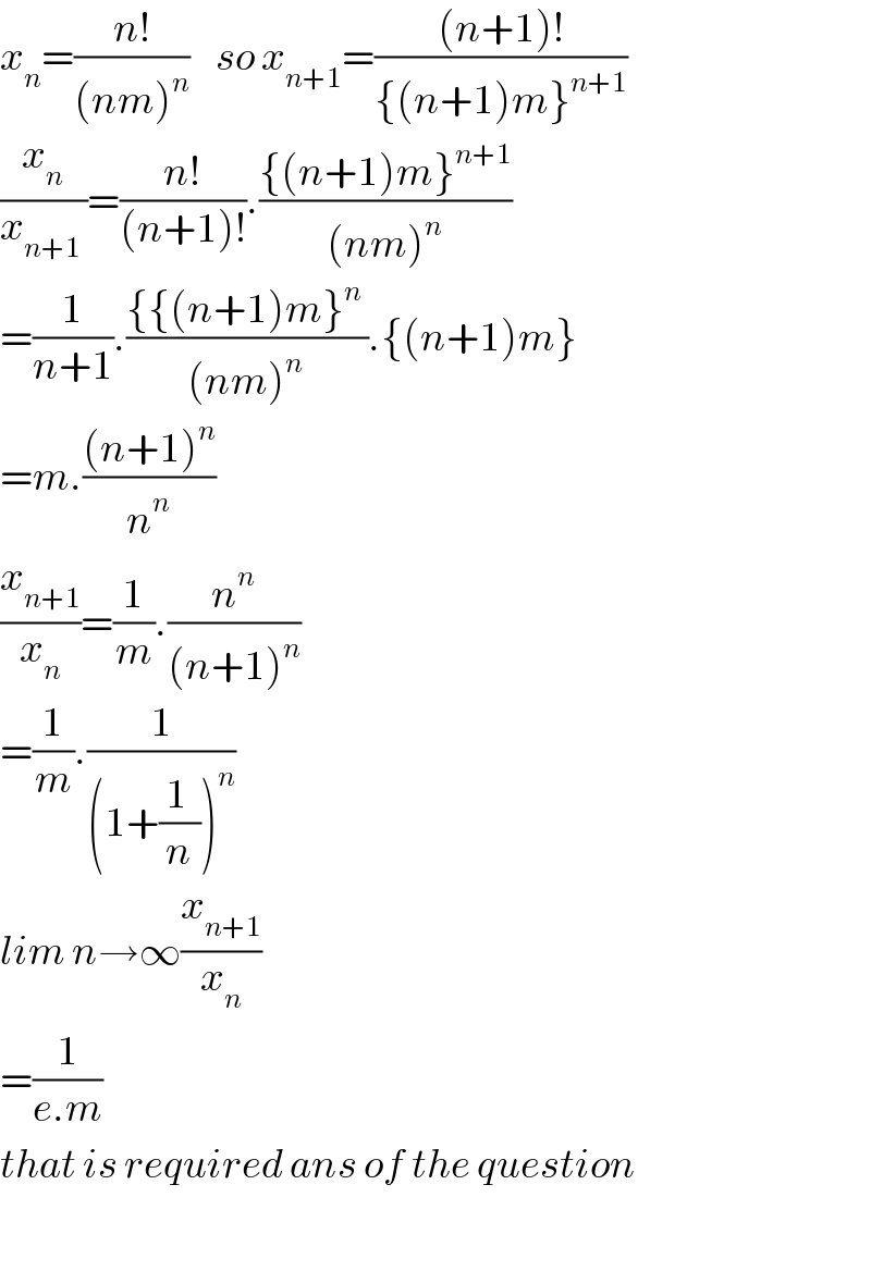 x_n =((n!)/((nm)^n ))    so x_(n+1) =(((n+1)!)/({(n+1)m}^(n+1) ))  (x_n /(x_(n+1)  ))=((n!)/((n+1)!)).(({(n+1)m}^(n+1) )/((nm)^n ))  =(1/(n+1)).(({{(n+1)m}^n  )/((nm)^(n ) )).{(n+1)m}  =m.(((n+1)^n )/n^n )  (x_(n+1) /x_n )=(1/m).(n^n /((n+1)^n ))  =(1/m).(1/((1+((1 )/n))^n ))  lim n→∞(x_(n+1) /x_n )  =(1/(e.m))  that is required ans of the question    