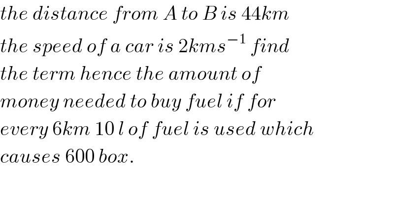the distance from A to B is 44km  the speed of a car is 2kms^(−1)  find   the term hence the amount of   money needed to buy fuel if for   every 6km 10 l of fuel is used which  causes 600 box.  