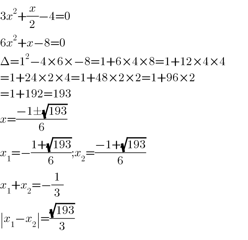 3x^2 +(x/2)−4=0  6x^2 +x−8=0  Δ=1^2 −4×6×−8=1+6×4×8=1+12×4×4  =1+24×2×4=1+48×2×2=1+96×2  =1+192=193  x=((−1±(√(193)))/6)  x_1 =−((1+(√(193)))/6);x_2 =((−1+(√(193)))/6)  x_1 +x_2 =−(1/3)  ∣x_1 −x_2 ∣=((√(193))/3)  