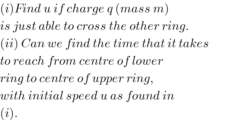 (i)Find u if charge q (mass m)  is just able to cross the other ring.  (ii) Can we find the time that it takes  to reach from centre of lower  ring to centre of upper ring,   with initial speed u as found in   (i).  