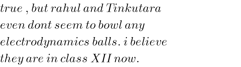 true , but rahul and Tinkutara  even dont seem to bowl any  electrodynamics balls. i believe  they are in class XII now.  