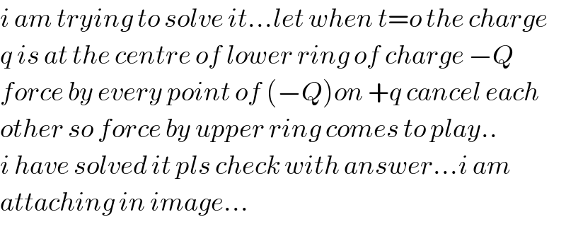 i am trying to solve it...let when t=o the charge  q is at the centre of lower ring of charge −Q  force by every point of (−Q)on +q cancel each  other so force by upper ring comes to play..  i have solved it pls check with answer...i am   attaching in image...  