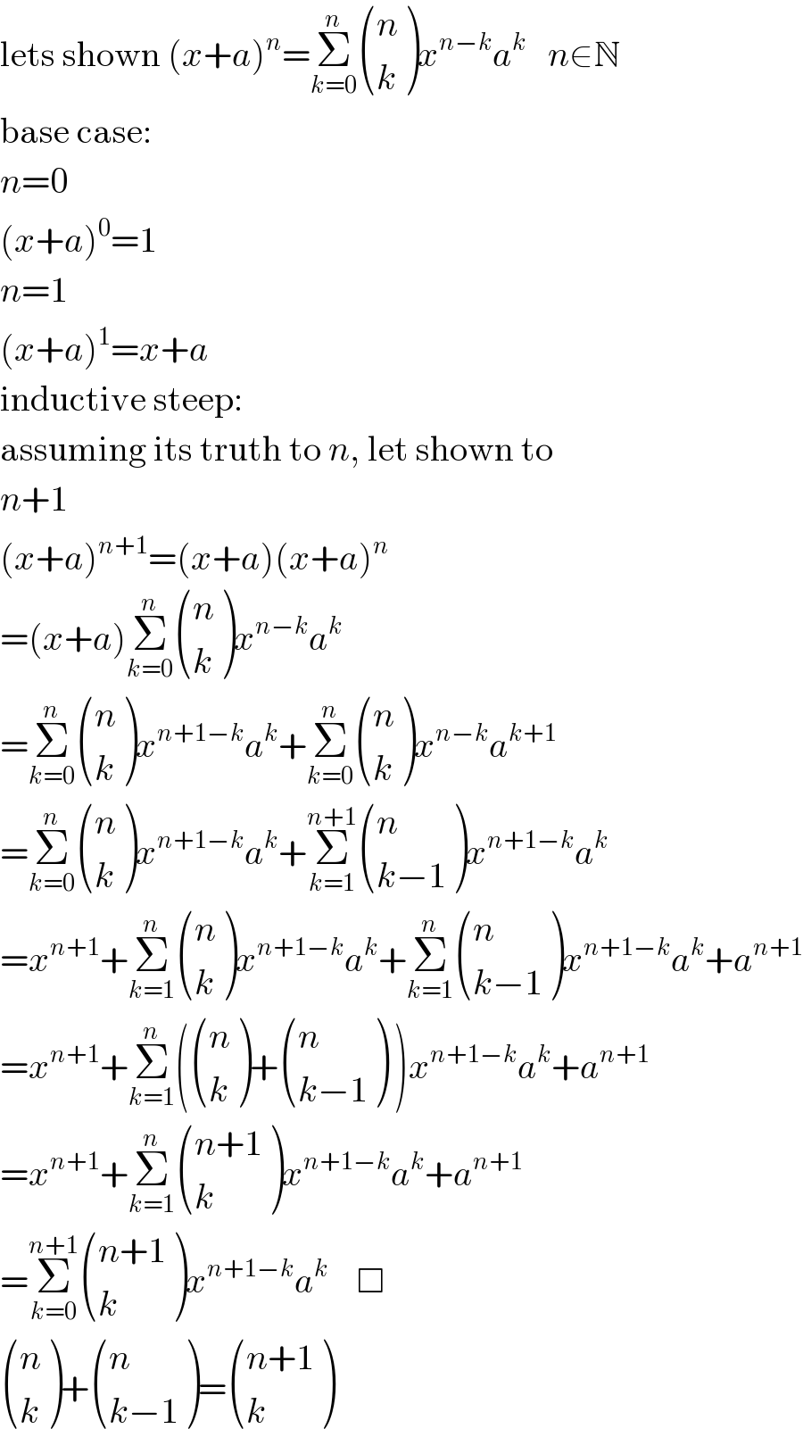 lets shown (x+a)^n =Σ_(k=0) ^n  ((n),(k) )x^(n−k) a^k    n∈N  base case:  n=0  (x+a)^0 =1  n=1  (x+a)^1 =x+a  inductive steep:  assuming its truth to n, let shown to  n+1  (x+a)^(n+1) =(x+a)(x+a)^n   =(x+a)Σ_(k=0) ^n  ((n),(k) )x^(n−k) a^k   =Σ_(k=0) ^n  ((n),(k) )x^(n+1−k) a^k +Σ_(k=0) ^n  ((n),(k) )x^(n−k) a^(k+1)   =Σ_(k=0) ^n  ((n),(k) )x^(n+1−k) a^k +Σ_(k=1) ^(n+1)  ((n),((k−1)) )x^(n+1−k) a^k   =x^(n+1) +Σ_(k=1) ^n  ((n),(k) )x^(n+1−k) a^k +Σ_(k=1) ^n  ((n),((k−1)) )x^(n+1−k) a^k +a^(n+1)   =x^(n+1) +Σ_(k=1) ^n ( ((n),(k) )+ ((n),((k−1)) ) )x^(n+1−k) a^k +a^(n+1)   =x^(n+1) +Σ_(k=1) ^n  (((n+1)),(k) )x^(n+1−k) a^k +a^(n+1)   =Σ_(k=0) ^(n+1)  (((n+1)),(k) )x^(n+1−k) a^k     □   ((n),(k) )+ ((n),((k−1)) )= (((n+1)),(k) )  