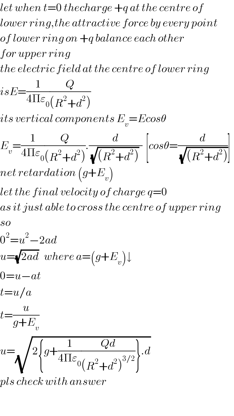 let when t=0 thecharge +q at the centre of   lower ring,the attractive force by every point  of lower ring on +q balance each other  for upper ring   the electric field at the centre of lower ring  isE=(1/(4Πε_0 ))(Q/((R^2 +d^2 )))  its vertical components E_v =Ecosθ  E_v =(1/(4Πε_0 ))(Q/((R^2 +d^2 ))).(d/((√((R^2 +d^2 )))  ))  [cosθ=(d/(√((R^2 +d^2 ))))]  net retardation (g+E_v )  let the final velocity of charge q=0  as it just able to cross the centre of upper ring  so  0^2 =u^2 −2ad  u=(√(2ad))   where a=(g+E_v )↓  0=u−at  t=u/a  t=(u/(g+E_v ))  u=(√(2{g+(1/(4Πε_0 ))((Qd)/((R^2 +d^2 )^(3/2) ))}.d))  pls check with answer    