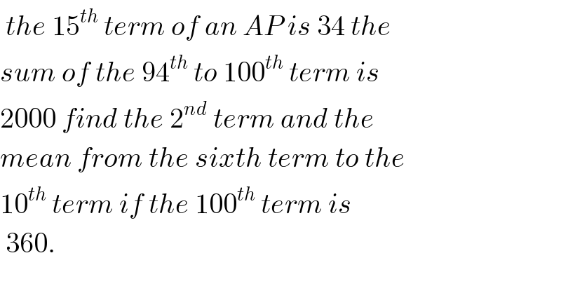  the 15^(th)  term of an AP is 34 the   sum of the 94^(th)  to 100^(th)  term is  2000 find the 2^(nd)  term and the  mean from the sixth term to the  10^(th)  term if the 100^(th)  term is   360.  