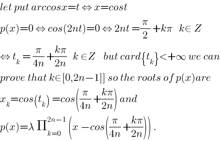let put arccosx=t ⇔ x=cost  p(x)=0 ⇔ cos(2nt)=0 ⇔ 2nt =(π/2) +kπ   k∈ Z  ⇔ t_k  = (π/(4n)) +((kπ)/(2n))   k ∈Z    but card{t_k }<+∞ we can  prove that k∈[0,2n−1]] so the roots of p(x)are  x_k =cos(t_k ) =cos((π/(4n)) +((kπ)/(2n))) and  p(x)=λ Π_(k=0) ^(2n−1)  (x −cos((π/(4n)) +((kπ)/(2n)))) .  
