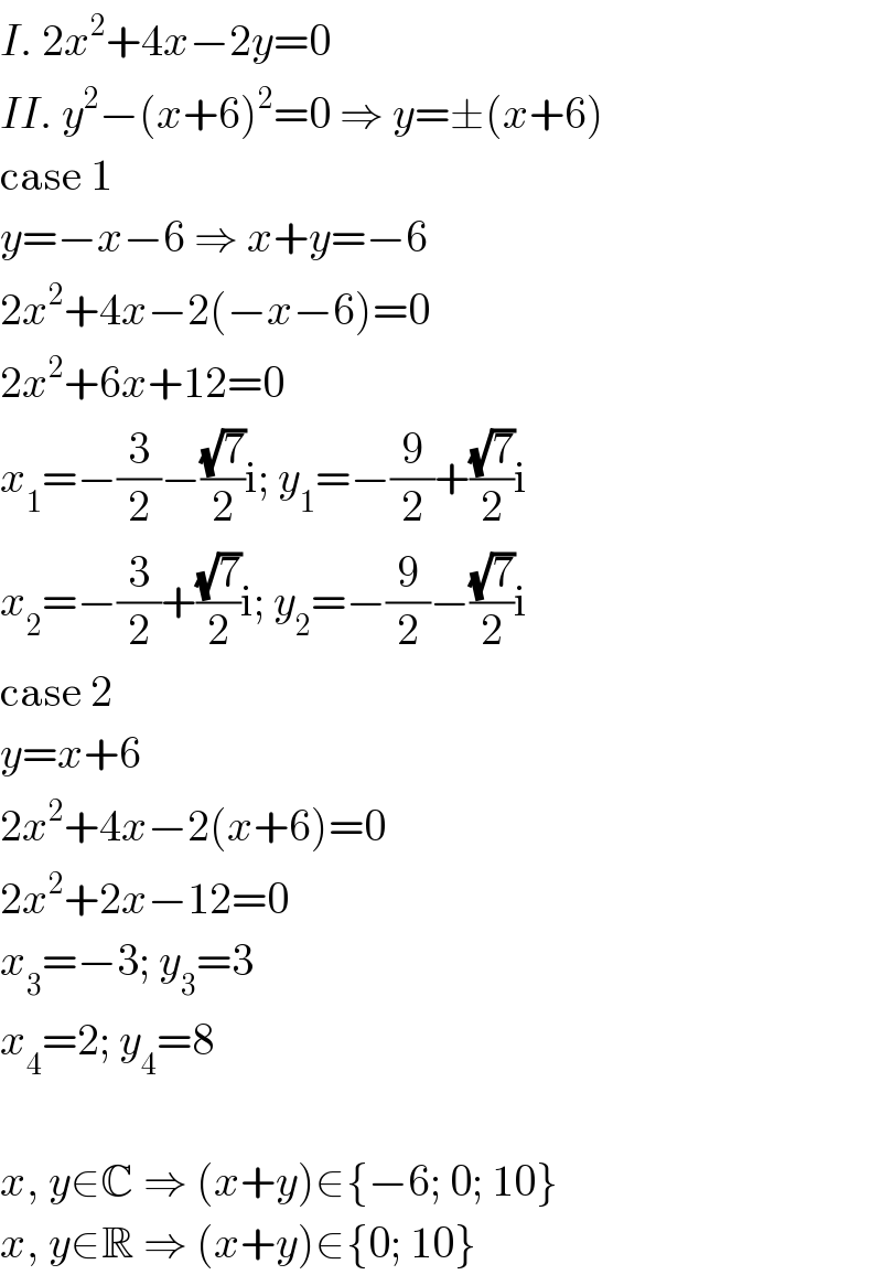 I. 2x^2 +4x−2y=0  II. y^2 −(x+6)^2 =0 ⇒ y=±(x+6)  case 1  y=−x−6 ⇒ x+y=−6  2x^2 +4x−2(−x−6)=0  2x^2 +6x+12=0  x_1 =−(3/2)−((√7)/2)i; y_1 =−(9/2)+((√7)/2)i  x_2 =−(3/2)+((√7)/2)i; y_2 =−(9/2)−((√7)/2)i  case 2  y=x+6  2x^2 +4x−2(x+6)=0  2x^2 +2x−12=0  x_3 =−3; y_3 =3  x_4 =2; y_4 =8    x, y∈C ⇒ (x+y)∈{−6; 0; 10}  x, y∈R ⇒ (x+y)∈{0; 10}  