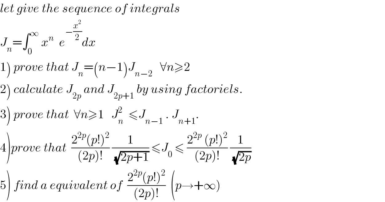 let give the sequence of integrals  J_n =∫_0 ^∞  x^n   e^(−(x^2 /2)) dx  1) prove that J_n =(n−1)J_(n−2)    ∀n≥2  2) calculate J_(2p)  and J_(2p+1)  by using factoriels.  3) prove that  ∀n≥1   J_n ^2   ≤J_(n−1)  . J_(n+1) .  4)prove that  ((2^(2p) (p!)^2 )/((2p)!)) (1/(√(2p+1))) ≤J_0  ≤ ((2^(2p)  (p!)^2 )/((2p)!)) (1/(√(2p)))  5) find a equivalent of  ((2^(2p) (p!)^2 )/((2p)!))  (p→+∞)  