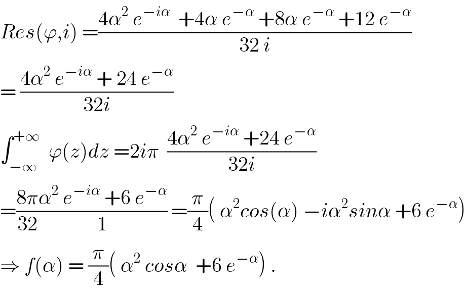 Res(ϕ,i) =((4α^2  e^(−iα)   +4α e^(−α)  +8α e^(−α)  +12 e^(−α) )/(32 i))  = ((4α^2  e^(−iα)  + 24 e^(−α) )/(32i))  ∫_(−∞) ^(+∞)   ϕ(z)dz =2iπ  ((4α^2  e^(−iα)  +24 e^(−α) )/(32i))  =((8π)/(32))((α^2  e^(−iα)  +6 e^(−α) )/1) =(π/4)( α^2 cos(α) −iα^2 sinα +6 e^(−α) )  ⇒ f(α) = (π/4)( α^2  cosα  +6 e^(−α) ) .  