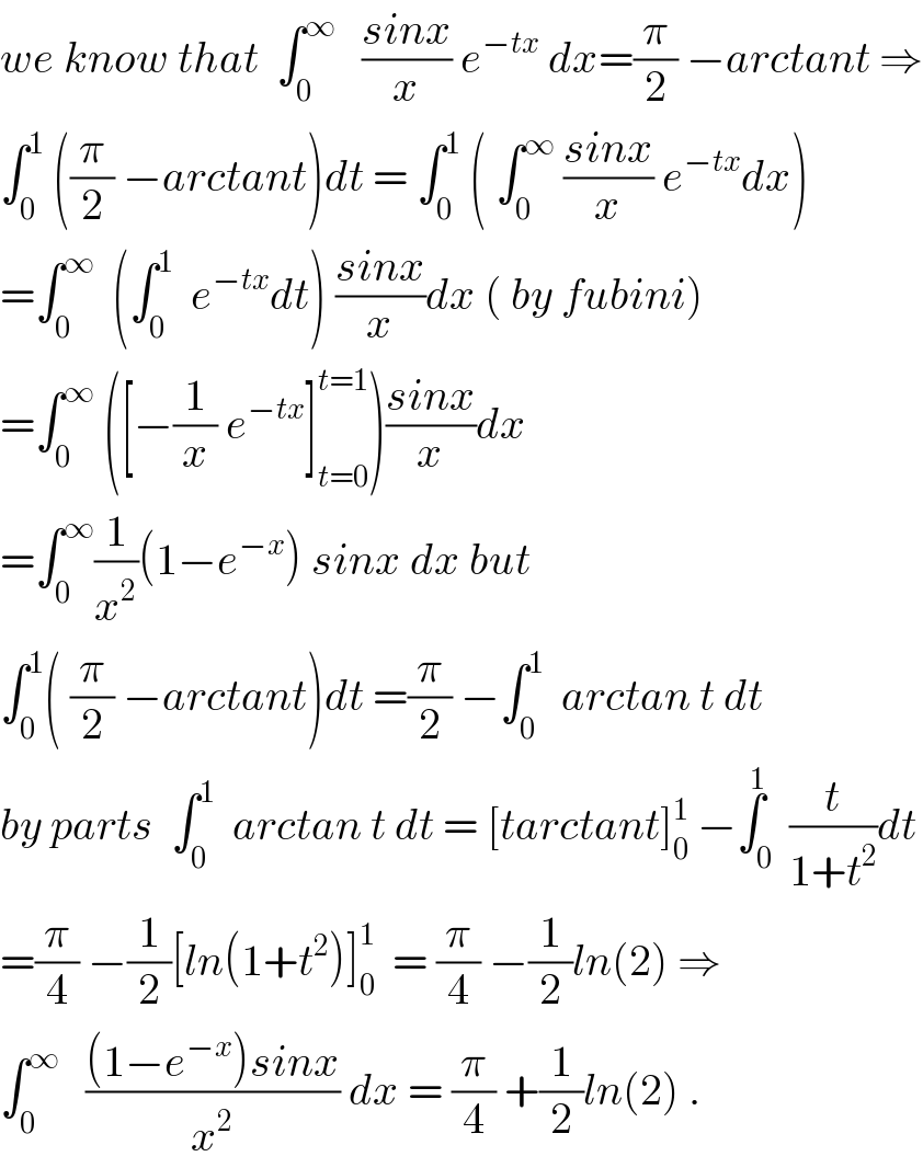 we know that  ∫_0 ^∞    ((sinx)/x) e^(−tx)  dx=(π/2) −arctant ⇒  ∫_0 ^1  ((π/2) −arctant)dt = ∫_0 ^1  ( ∫_0 ^∞  ((sinx)/x) e^(−tx) dx)  =∫_0 ^∞   (∫_0 ^1   e^(−tx) dt) ((sinx)/x)dx ( by fubini)  =∫_0 ^∞  ([−(1/x) e^(−tx) ]_(t=0) ^(t=1) )((sinx)/x)dx  =∫_0 ^∞ (1/x^2 )(1−e^(−x) ) sinx dx but  ∫_0 ^1 ( (π/2) −arctant)dt =(π/2) −∫_0 ^1   arctan t dt  by parts  ∫_0 ^1   arctan t dt = [tarctant]_0 ^1  −∫_0 ^1  (t/(1+t^2 ))dt  =(π/4) −(1/2)[ln(1+t^2 )]_0 ^1   = (π/4) −(1/2)ln(2) ⇒  ∫_0 ^∞    (((1−e^(−x) )sinx)/x^2 ) dx = (π/4) +(1/2)ln(2) .  