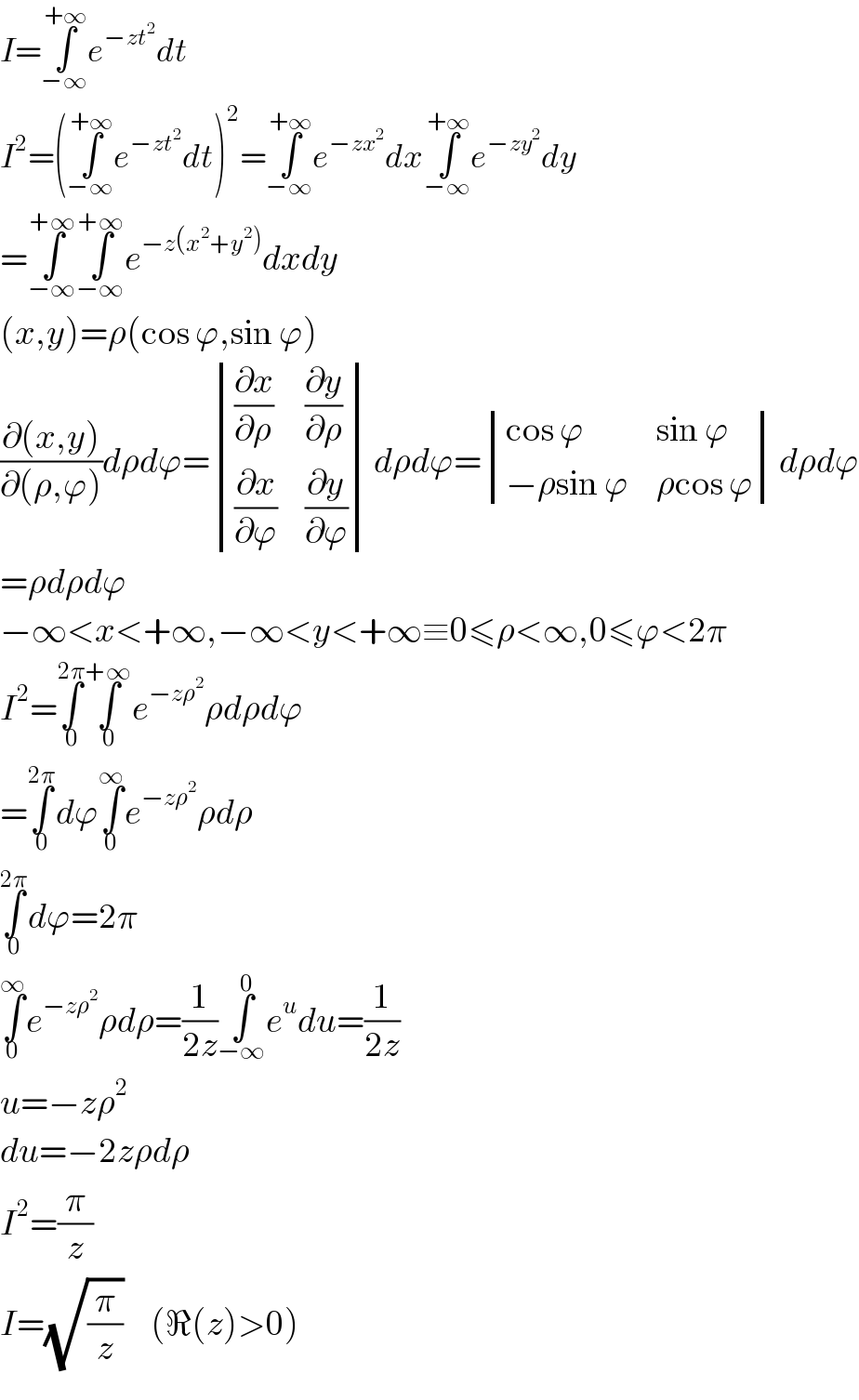 I=∫_(−∞) ^(+∞) e^(−zt^2 ) dt  I^2 =(∫_(−∞) ^(+∞) e^(−zt^2 ) dt)^2 =∫_(−∞) ^(+∞) e^(−zx^2 ) dx∫_(−∞) ^(+∞) e^(−zy^2 ) dy  =∫_(−∞) ^(+∞) ∫_(−∞) ^(+∞) e^(−z(x^2 +y^2 )) dxdy  (x,y)=ρ(cos ϕ,sin ϕ)  ((∂(x,y))/(∂(ρ,ϕ)))dρdϕ= determinant (((∂x/∂ρ),(∂y/∂ρ)),((∂x/∂ϕ),(∂y/∂ϕ)))dρdϕ= determinant (((cos ϕ),(sin ϕ)),((−ρsin ϕ),(ρcos ϕ)))dρdϕ  =ρdρdϕ  −∞<x<+∞,−∞<y<+∞≡0≤ρ<∞,0≤ϕ<2π  I^2 =∫_0 ^(2π) ∫_0 ^(+∞) e^(−zρ^2 ) ρdρdϕ  =∫_0 ^(2π) dϕ∫_0 ^∞ e^(−zρ^2 ) ρdρ  ∫_0 ^(2π) dϕ=2π  ∫_0 ^∞ e^(−zρ^2 ) ρdρ=(1/(2z))∫_(−∞) ^0 e^u du=(1/(2z))  u=−zρ^2   du=−2zρdρ  I^2 =(π/z)  I=(√(π/z))     (ℜ(z)>0)  