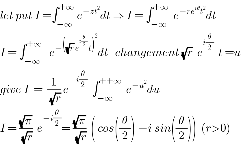 let put I =∫_(−∞) ^(+∞)  e^(−zt^2 ) dt ⇒ I = ∫_(−∞) ^(+∞)   e^(−re^(iθ) t^2 ) dt  I = ∫_(−∞) ^(+∞)    e^(−((√r) e^(i(θ/2))  t)^2 ) dt   changement (√r)  e^(i(θ/2))   t =u  give I  =  (1/(√r)) e^(−i(θ/2))   ∫_(−∞) ^(++∞)   e^(−u^2 ) du  I = ((√π)/(√r))  e^(−i(θ/2)) = ((√π)/(√r))  ( cos((θ/2)) −i sin((θ/2)))  (r>0)  