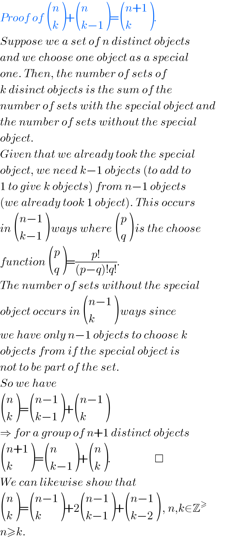 Proof of  ((n),(k) )+ ((n),((k−1)) )= (((n+1)),(k) ).  Suppose we a set of n distinct objects  and we choose one object as a special   one. Then, the number of sets of  k disinct objects is the sum of the   number of sets with the special object and   the number of sets without the special  object.   Given that we already took the special  object, we need k−1 objects (to add to  1 to give k objects) from n−1 objects  (we already took 1 object). This occurs  in  (((n−1)),((k−1)) ) ways where  ((p),(q) ) is the choose  function  ((p),(q) )=((p!)/((p−q)!q!)).  The number of sets without the special  object occurs in  (((n−1)),(k) ) ways since  we have only n−1 objects to choose k  objects from if the special object is  not to be part of the set.  So we have    ((n),(k) )= (((n−1)),((k−1)) )+ (((n−1)),(k) )  ⇒ for a group of n+1 distinct objects   (((n+1)),(k) )= ((n),((k−1)) )+ ((n),(k) ).                   □  We can likewise show that   ((n),(k) )= (((n−1)),(k) )+2 (((n−1)),((k−1)) )+ (((n−1)),((k−2)) ) , n,k∈Z^≥   n≥k.  