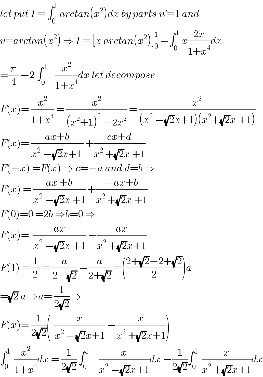 let put I = ∫_0 ^1  arctan(x^2 )dx by parts u^′ =1 and   v=arctan(x^2 ) ⇒ I = [x arctan(x^2 )]_0 ^1  −∫_0 ^1  x((2x)/(1+x^4 ))dx  =(π/4) −2 ∫_0 ^1     (x^2 /(1+x^4 ))dx let decompose  F(x)= (x^2 /(1+x^4 )) = (x^2 /((x^2 +1)^2  −2x^2 )) = (x^2 /((x^2  −(√2)x+1)(x^2 +(√2)x +1)))  F(x)= ((ax+b)/(x^2  −(√2)x+1 )) +((cx+d)/(x^2  +(√2)x +1))  F(−x) =F(x) ⇒ c=−a and d=b ⇒  F(x) = ((ax +b)/(x^2  −(√2)x +1)) +((−ax+b)/(x^2  +(√2)x +1))  F(0)=0 =2b ⇒b=0 ⇒  F(x)=  ((ax)/(x^2  −(√2)x +1)) −((ax)/(x^2  +(√2)x+1))  F(1) =(1/2) = (a/(2−(√2))) −(a/(2+(√2))) =(((2+(√2)−2+(√2))/2))a  =(√2) a ⇒a= (1/(2(√2))) ⇒  F(x)= (1/(2(√2)))(  (x/(x^2  −(√2)x+1)) −(x/(x^2  +(√2)x+1)))  ∫_0 ^1   (x^2 /(1+x^4 ))dx = (1/(2(√2))) ∫_0 ^1      (x/(x^2  −(√2)x+1))dx −(1/(2(√2)))∫_0 ^1   (x/(x^2  +(√2)x+1))dx  