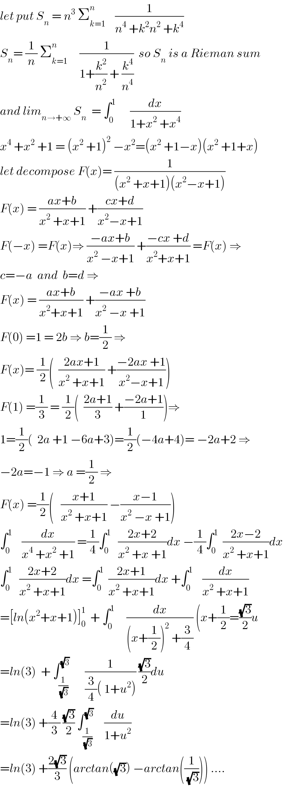 let put S_n  = n^3  Σ_(k=1) ^n     (1/(n^4  +k^2 n^2  +k^4 ))  S_n = (1/n) Σ_(k=1) ^(n )      (1/(1+(k^2 /n^2 ) + (k^4 /n^4 )))  so S_n  is a Rieman sum  and lim_(n→+∞)  S_n   = ∫_0 ^1       (dx/(1+x^2  +x^4 ))  x^4  +x^2  +1 = (x^2  +1)^2  −x^2 =(x^2  +1−x)(x^2  +1+x)  let decompose F(x)= (1/((x^2  +x+1)(x^2 −x+1)))  F(x) = ((ax+b)/(x^2  +x+1)) +((cx+d)/(x^2 −x+1))  F(−x) =F(x)⇒ ((−ax+b)/(x^2  −x+1)) +((−cx +d)/(x^2 +x+1)) =F(x) ⇒  c=−a  and  b=d ⇒  F(x) = ((ax+b)/(x^2 +x+1)) +((−ax +b)/(x^2  −x +1))  F(0) =1 = 2b ⇒ b=(1/2) ⇒  F(x)= (1/2)(  ((2ax+1)/(x^2  +x+1)) +((−2ax +1)/(x^2 −x+1)))  F(1) =(1/3) = (1/2)(  ((2a+1)/3) +((−2a+1)/1))⇒  1=(1/2)(  2a +1 −6a+3)=(1/2)(−4a+4)= −2a+2 ⇒  −2a=−1 ⇒ a =(1/2) ⇒  F(x) =(1/2)(   ((x+1)/(x^2  +x+1)) −((x−1)/(x^2  −x +1)))  ∫_0 ^1     (dx/(x^4  +x^2  +1)) =(1/4)∫_0 ^1    ((2x+2)/(x^2  +x +1))dx −(1/4)∫_0 ^1   ((2x−2)/(x^2  +x+1))dx  ∫_0 ^1    ((2x+2)/(x^2  +x+1))dx =∫_0 ^1   ((2x+1)/(x^2  +x+1))dx +∫_0 ^1     (dx/(x^2  +x+1))  =[ln(x^2 +x+1)]_0 ^1   + ∫_0 ^1      (dx/((x+(1/2))^2  +(3/4))) (x+(1/2)=((√3)/2)u  =ln(3)  + ∫_(1/(√3)) ^(√3)       (1/((3/4)( 1+u^2 ))) ((√3)/2)du  =ln(3) +(4/3) ((√3)/2) ∫_(1/(√3)) ^(√3)     (du/(1+u^2 ))   =ln(3) +((2(√3))/3) (arctan((√3)) −arctan((1/(√3)))) ....  