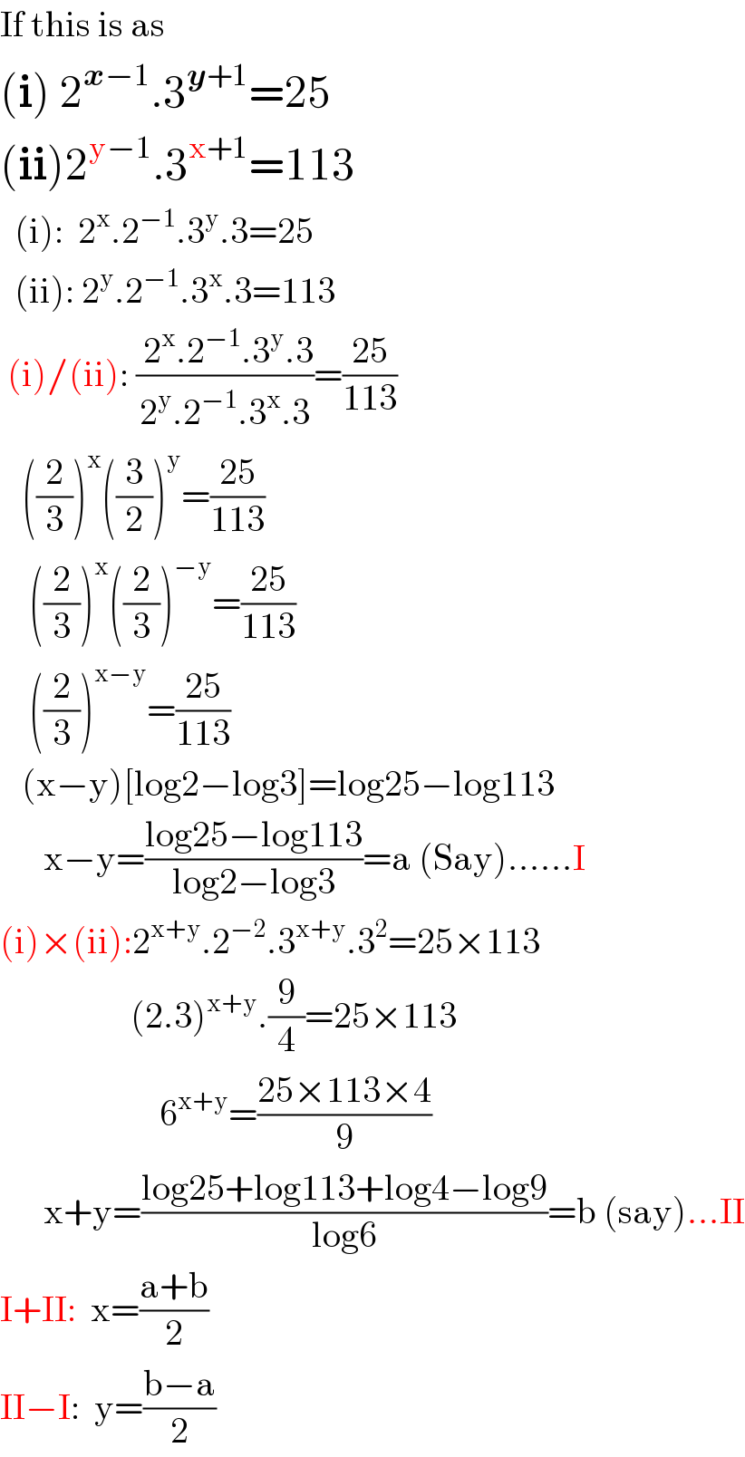 If this is as  (i) 2^(x−1) .3^(y+1) =25  (ii)2^(y−1) .3^(x+1) =113    (i):  2^x .2^(−1) .3^y .3=25    (ii): 2^y .2^(−1) .3^x .3=113   (i)/(ii): (( 2^x .2^(−1) .3^y .3)/(2^y .2^(−1) .3^x .3))=((25)/(113))     ((2/3))^x ((3/2))^y =((25)/(113))      ((2/3))^x ((2/3))^(−y) =((25)/(113))      ((2/3))^(x−y) =((25)/(113))     (x−y)[log2−log3]=log25−log113        x−y=((log25−log113)/(log2−log3))=a (Say)......I  (i)×(ii):2^(x+y) .2^(−2) .3^(x+y) .3^2 =25×113                    (2.3)^(x+y) .(9/4)=25×113                        6^(x+y) =((25×113×4)/9)        x+y=((log25+log113+log4−log9)/(log6))=b (say)...II  I+II:  x=((a+b)/2)  II−I:  y=((b−a)/2)  