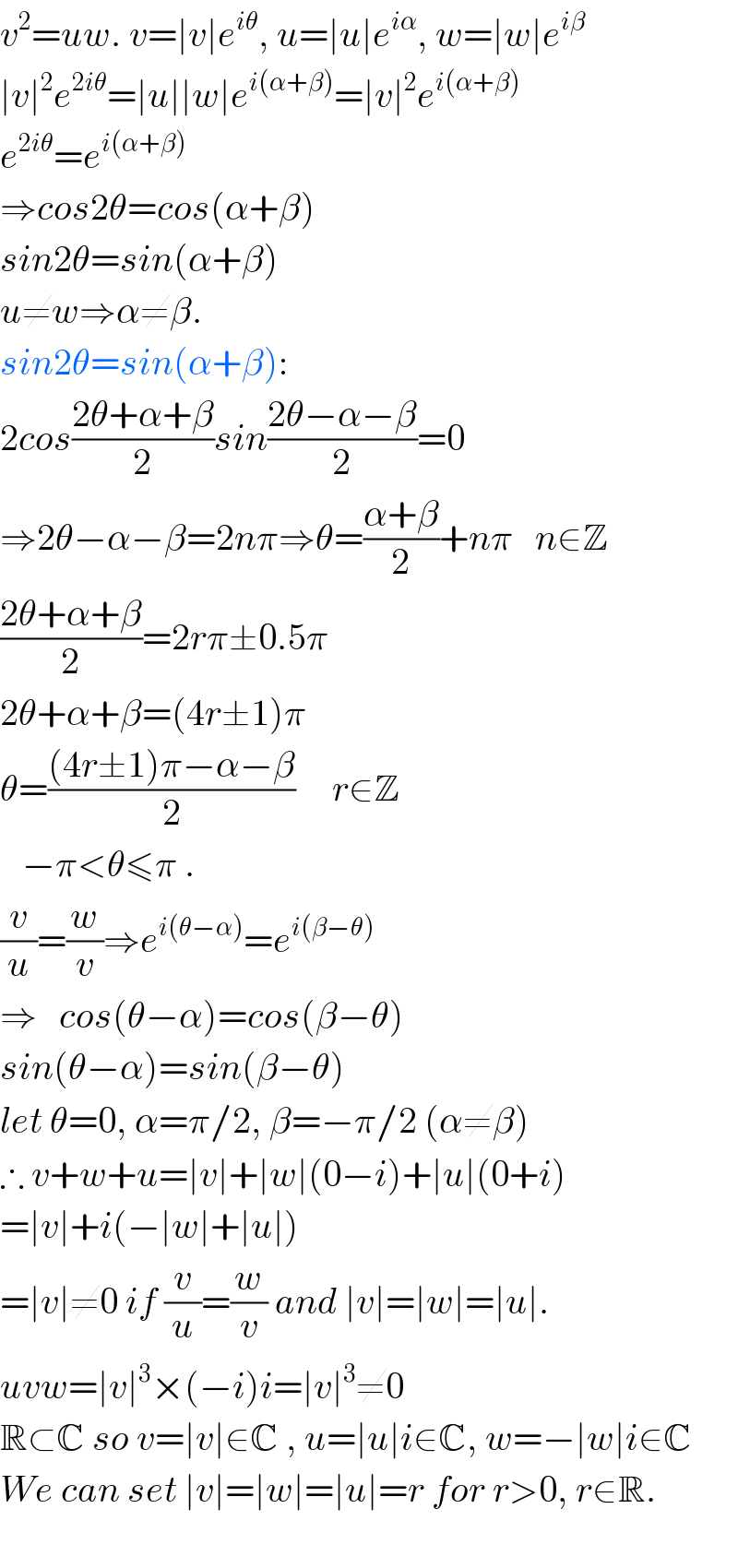 v^2 =uw. v=∣v∣e^(iθ) , u=∣u∣e^(iα) , w=∣w∣e^(iβ)   ∣v∣^2 e^(2iθ) =∣u∣∣w∣e^(i(α+β)) =∣v∣^2 e^(i(α+β))   e^(2iθ) =e^(i(α+β))   ⇒cos2θ=cos(α+β)  sin2θ=sin(α+β)  u≠w⇒α≠β.   sin2θ=sin(α+β):  2cos((2θ+α+β)/2)sin((2θ−α−β)/2)=0  ⇒2θ−α−β=2nπ⇒θ=((α+β)/2)+nπ   n∈Z  ((2θ+α+β)/2)=2rπ±0.5π  2θ+α+β=(4r±1)π  θ=(((4r±1)π−α−β)/2)     r∈Z     −π<θ≤π .  (v/u)=(w/v)⇒e^(i(θ−α)) =e^(i(β−θ))   ⇒   cos(θ−α)=cos(β−θ)  sin(θ−α)=sin(β−θ)  let θ=0, α=π/2, β=−π/2 (α≠β)  ∴ v+w+u=∣v∣+∣w∣(0−i)+∣u∣(0+i)  =∣v∣+i(−∣w∣+∣u∣)  =∣v∣≠0 if (v/u)=(w/v) and ∣v∣=∣w∣=∣u∣.  uvw=∣v∣^3 ×(−i)i=∣v∣^3 ≠0  R⊂C so v=∣v∣∈C , u=∣u∣i∈C, w=−∣w∣i∈C  We can set ∣v∣=∣w∣=∣u∣=r for r>0, r∈R.    