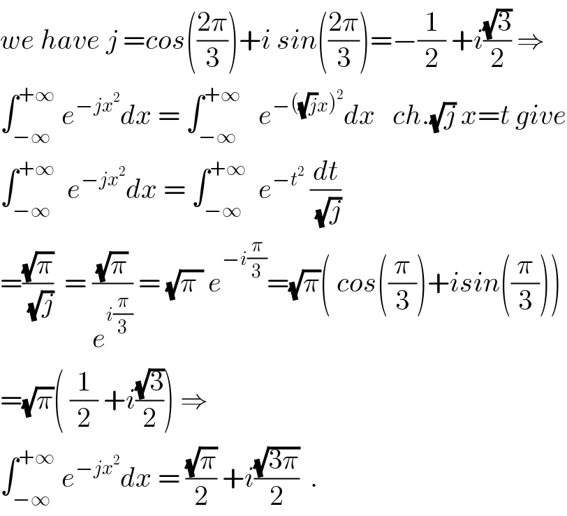 we have j =cos(((2π)/3))+i sin(((2π)/3))=−(1/2) +i((√3)/2) ⇒  ∫_(−∞) ^(+∞)  e^(−jx^2 ) dx = ∫_(−∞) ^(+∞)    e^(−((√j)x)^2 ) dx   ch.(√j) x=t give  ∫_(−∞) ^(+∞)   e^(−jx^2 ) dx = ∫_(−∞) ^(+∞)   e^(−t^2 )  (dt/(√j))  =((√π)/(√j))  = ((√π)/e^(i(π/3)) ) = (√(π )) e^(−i(π/3)) =(√π)( cos((π/3))+isin((π/3)))  =(√π)( (1/2) +i((√3)/2)) ⇒  ∫_(−∞) ^(+∞)  e^(−jx^2 ) dx = ((√π)/2) +i((√(3π))/2)  .  