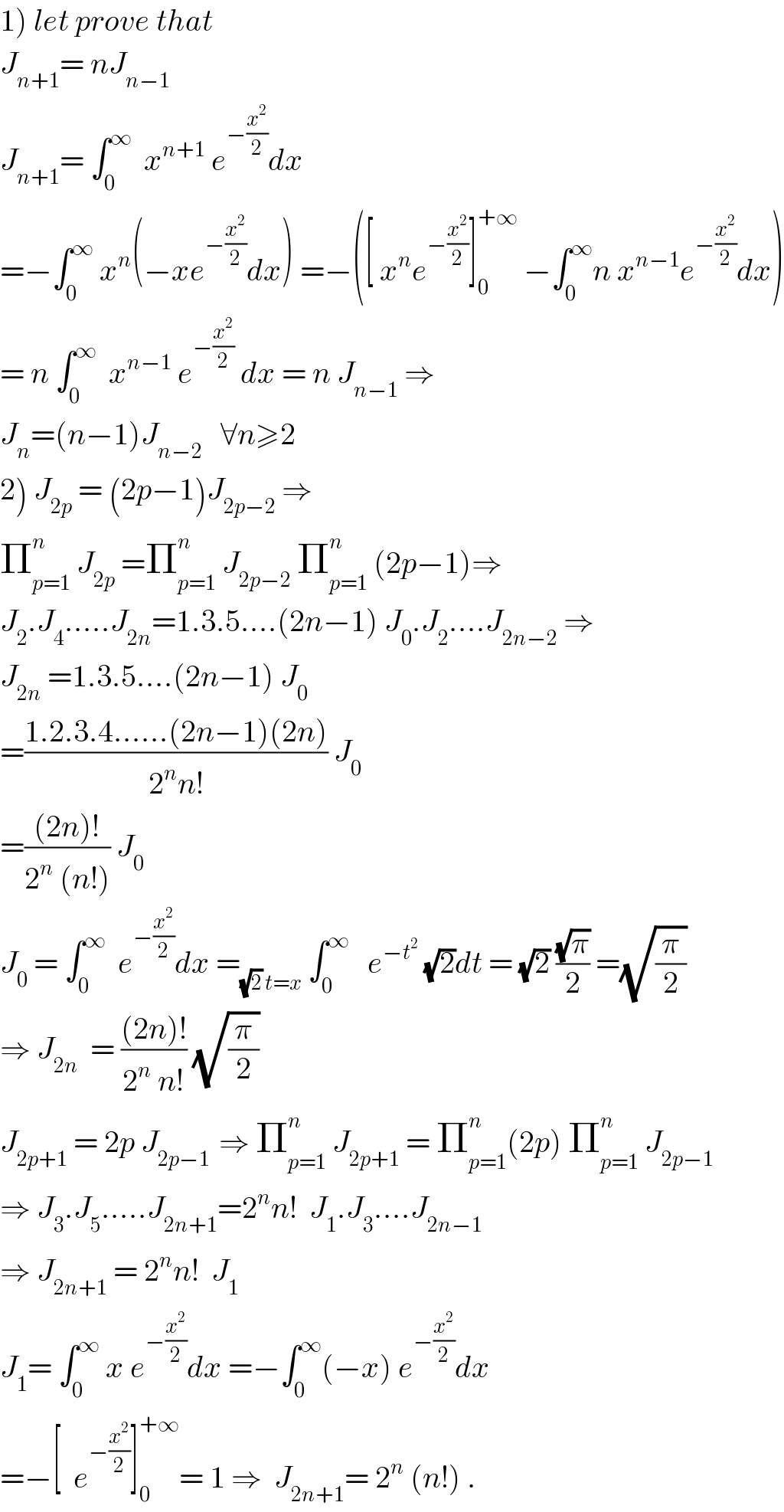 1) let prove that  J_(n+1) = nJ_(n−1)   J_(n+1) = ∫_0 ^∞   x^(n+1)  e^(−(x^2 /2)) dx  =−∫_0 ^∞  x^n (−xe^(−(x^2 /2)) dx) =−([ x^n e^(−(x^2 /2)) ]_0 ^(+∞)  −∫_0 ^∞ n x^(n−1) e^(−(x^2 /2)) dx)  = n ∫_0 ^∞   x^(n−1)  e^(−(x^2 /2))  dx = n J_(n−1)  ⇒  J_n =(n−1)J_(n−2)    ∀n≥2  2) J_(2p)  = (2p−1)J_(2p−2)  ⇒  Π_(p=1) ^n  J_(2p)  =Π_(p=1) ^n  J_(2p−2)  Π_(p=1) ^n  (2p−1)⇒  J_2 .J_4 .....J_(2n) =1.3.5....(2n−1) J_0 .J_2 ....J_(2n−2)  ⇒  J_(2n)  =1.3.5....(2n−1) J_0   =((1.2.3.4......(2n−1)(2n))/(2^n n!)) J_0   =(((2n)!)/(2^n  (n!))) J_0   J_0  = ∫_0 ^∞   e^(−(x^2 /2)) dx =_((√2) t=x)  ∫_0 ^∞    e^(−t^2 )  (√2)dt = (√2) ((√π)/2) =(√(π/2))  ⇒ J_(2n)   = (((2n)!)/(2^n  n!)) (√(π/2))  J_(2p+1)  = 2p J_(2p−1 )  ⇒ Π_(p=1) ^n  J_(2p+1)  = Π_(p=1) ^n (2p) Π_(p=1) ^n  J_(2p−1)   ⇒ J_3 .J_5 .....J_(2n+1) =2^n n!  J_1 .J_3 ....J_(2n−1)   ⇒ J_(2n+1)  = 2^n n!  J_1   J_1 = ∫_0 ^∞  x e^(−(x^2 /2)) dx =−∫_0 ^∞ (−x) e^(−(x^2 /2)) dx  =−[  e^(−(x^2 /2)) ]_0 ^(+∞) = 1 ⇒  J_(2n+1) = 2^n  (n!) .  