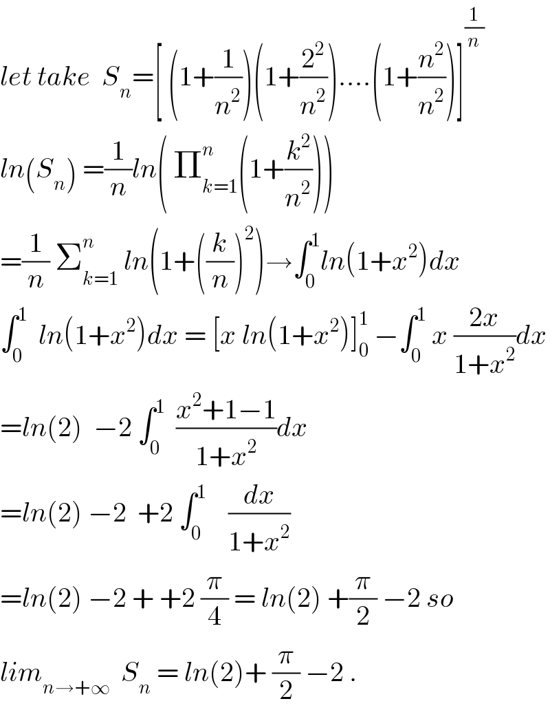 let take  S_n =[ (1+(1/n^2 ))(1+(2^2 /n^2 ))....(1+(n^2 /n^2 ))]^(1/n)   ln(S_n ) =(1/n)ln( Π_(k=1) ^n (1+(k^2 /n^2 )))  =(1/n) Σ_(k=1) ^n  ln(1+((k/n))^2 )→∫_0 ^1 ln(1+x^2 )dx  ∫_0 ^1   ln(1+x^2 )dx = [x ln(1+x^2 )]_0 ^1  −∫_0 ^1  x ((2x)/(1+x^2 ))dx  =ln(2)  −2 ∫_0 ^1   ((x^2 +1−1)/(1+x^2 ))dx  =ln(2) −2  +2 ∫_0 ^1     (dx/(1+x^2 ))  =ln(2) −2 + +2 (π/4) = ln(2) +(π/2) −2 so  lim_(n→+∞)   S_n  = ln(2)+ (π/2) −2 .  