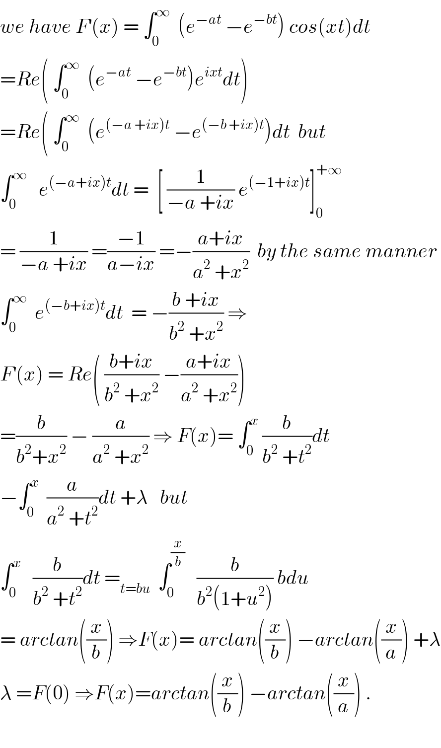 we have F^′ (x) = ∫_0 ^∞   (e^(−at)  −e^(−bt) ) cos(xt)dt  =Re( ∫_0 ^∞   (e^(−at)  −e^(−bt) )e^(ixt) dt)  =Re( ∫_0 ^∞   (e^((−a +ix)t)  −e^((−b +ix)t) )dt  but  ∫_0 ^∞    e^((−a+ix)t) dt =  [ (1/(−a +ix)) e^((−1+ix)t) ]_0 ^(+∞)   = (1/(−a +ix)) =((−1)/(a−ix)) =−((a+ix)/(a^2  +x^2 ))  by the same manner  ∫_0 ^∞   e^((−b+ix)t) dt  = −((b +ix)/(b^2  +x^2 )) ⇒  F^′ (x) = Re( ((b+ix)/(b^2  +x^2 )) −((a+ix)/(a^2  +x^2 )))  =(b/(b^2 +x^2 )) − (a/(a^2  +x^2 )) ⇒ F(x)= ∫_0 ^x  (b/(b^2  +t^2 ))dt  −∫_0 ^x   (a/(a^2  +t^2 ))dt +λ   but  ∫_0 ^x    (b/(b^2  +t^2 ))dt =_(t=bu)   ∫_0 ^(x/b)    (b/(b^2 (1+u^2 ))) bdu  = arctan((x/b)) ⇒F(x)= arctan((x/b)) −arctan((x/a)) +λ  λ =F(0) ⇒F(x)=arctan((x/b)) −arctan((x/a)) .    