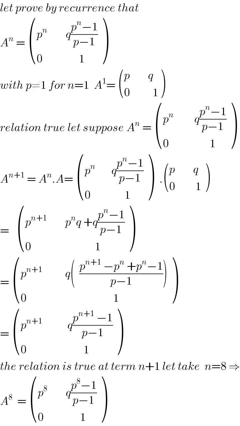let prove by recurrence that   A^n  =  (((p^n         q((p^n −1)/(p−1)))),((0                1)) )  with p≠1 for n=1  A^1 =  (((p        q)),((0          1)) )  relation true let suppose A^n  =  (((p^n          q((p^n −1)/(p−1)))),((0                  1)) )  A^(n+1)  = A^n .A=  (((p^n        q((p^n −1)/(p−1)))),((0               1)) )   . (((p        q  )),((0         1)) )  =    (((p^(n+1)         p^n q +q((p^n −1)/(p−1)))),((0                            1)) )  =  (((p^(n+1)           q(  ((p^(n+1)  −p^n  +p^n −1)/(p−1))))),((0                                      1)) )  =  (((p^(n+1)            q((p^(n+1)  −1)/(p−1)))),((0                         1)) )  the relation is true at term n+1 let take  n=8 ⇒  A^8   =  (((p^8         q((p^8 −1)/(p−1)))),((0                1)) )  