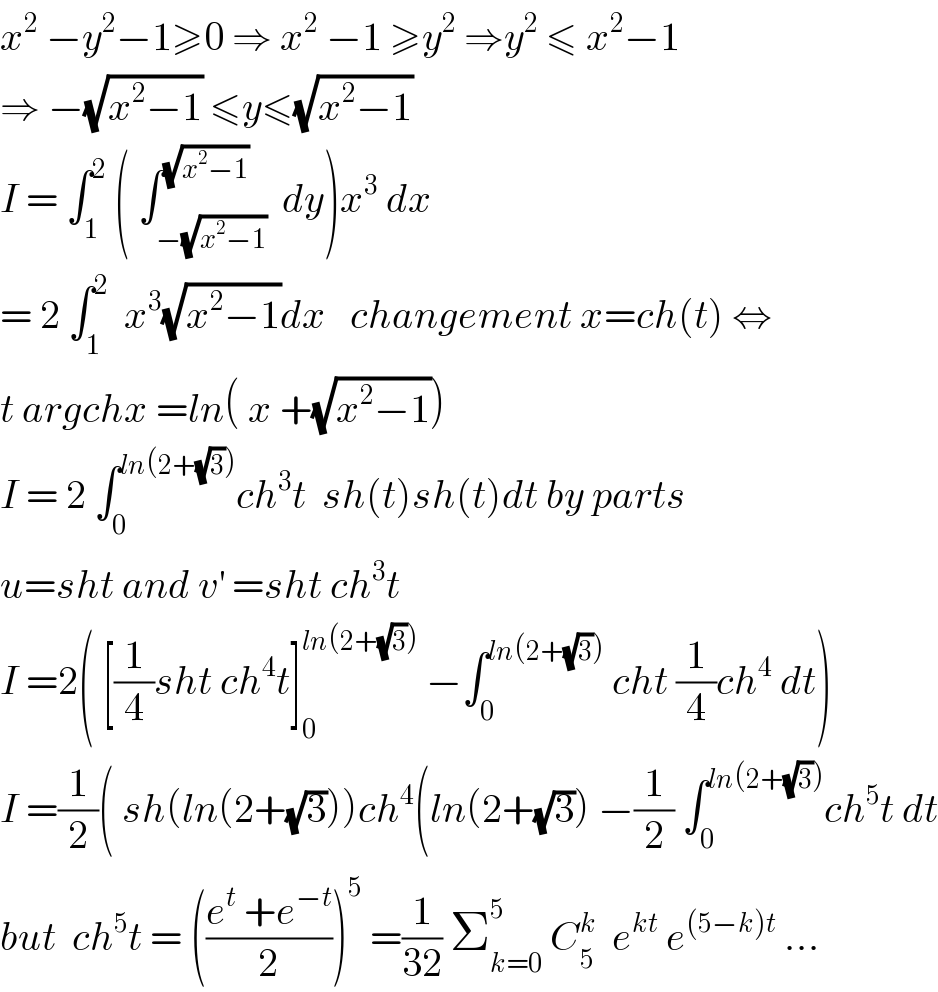 x^2  −y^2 −1≥0 ⇒ x^2  −1 ≥y^2  ⇒y^2  ≤ x^2 −1  ⇒ −(√(x^2 −1)) ≤y≤(√(x^2 −1))  I = ∫_1 ^2  ( ∫_(−(√(x^2 −1))) ^(√(x^2 −1))  dy)x^3  dx  = 2 ∫_1 ^2   x^3 (√(x^2 −1))dx   changement x=ch(t) ⇔  t argchx =ln( x +(√(x^2 −1)))  I = 2 ∫_0 ^(ln(2+(√3))) ch^3 t  sh(t)sh(t)dt by parts  u=sht and v^′  =sht ch^3 t  I =2( [(1/4)sht ch^4 t]_0 ^(ln(2+(√3)))  −∫_0 ^(ln(2+(√3)))  cht (1/4)ch^4  dt)  I =(1/2)( sh(ln(2+(√3)))ch^4 (ln(2+(√3)) −(1/2) ∫_0 ^(ln(2+(√3))) ch^5 t dt  but  ch^5 t = (((e^t  +e^(−t) )/2))^5  =(1/(32)) Σ_(k=0) ^5  C_5 ^k   e^(kt)  e^((5−k)t)  ...  