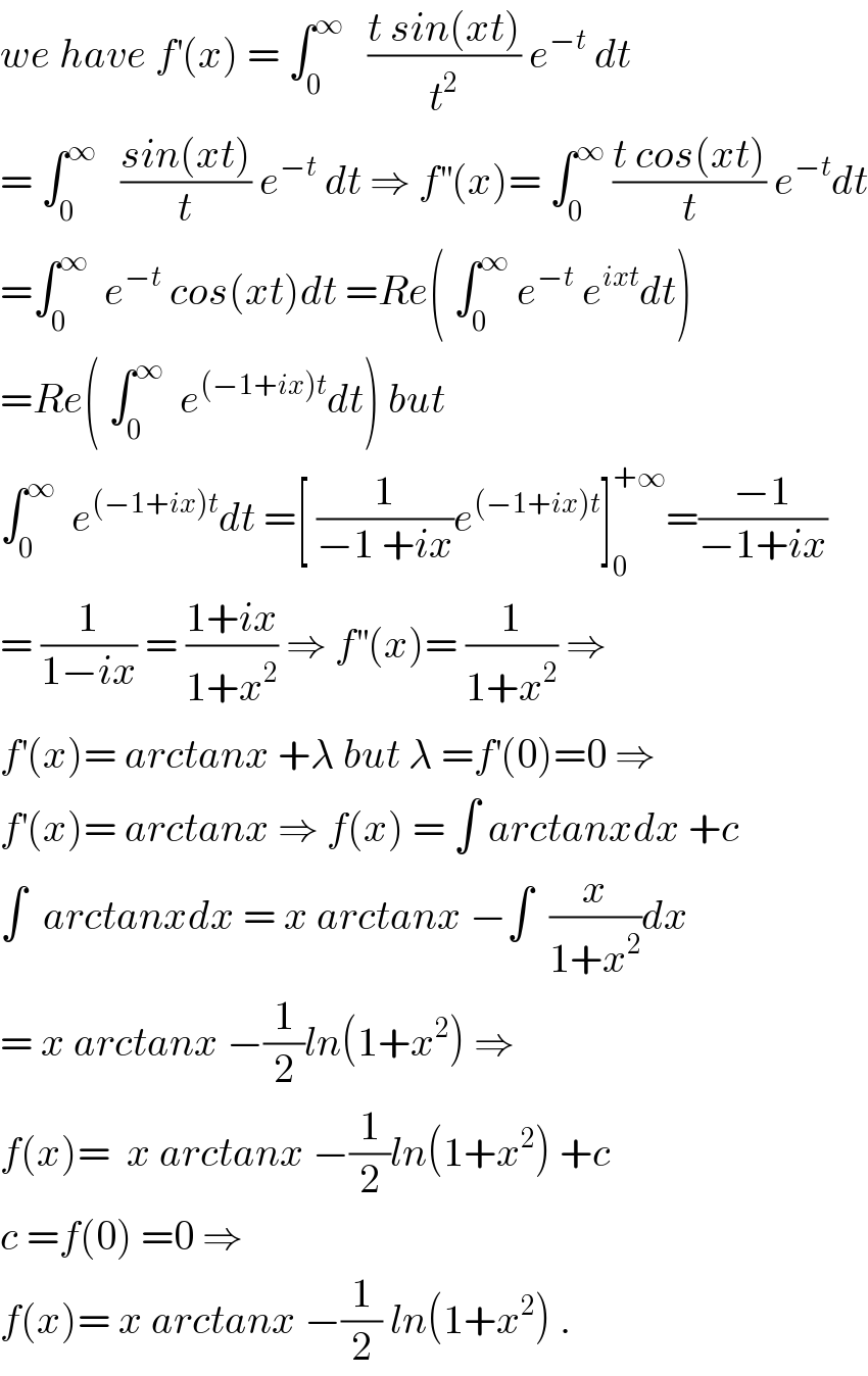 we have f^′ (x) = ∫_0 ^∞    ((t sin(xt))/t^2 ) e^(−t)  dt  = ∫_0 ^∞    ((sin(xt))/t) e^(−t)  dt ⇒ f^(′′) (x)= ∫_0 ^∞  ((t cos(xt))/t) e^(−t) dt  =∫_0 ^∞   e^(−t)  cos(xt)dt =Re( ∫_0 ^∞  e^(−t)  e^(ixt) dt)  =Re( ∫_0 ^∞   e^((−1+ix)t) dt) but  ∫_0 ^∞   e^((−1+ix)t) dt =[ (1/(−1 +ix))e^((−1+ix)t) ]_0 ^(+∞) =((−1)/(−1+ix))  = (1/(1−ix)) = ((1+ix)/(1+x^2 )) ⇒ f^(′′) (x)= (1/(1+x^2 )) ⇒  f^′ (x)= arctanx +λ but λ =f^′ (0)=0 ⇒  f^′ (x)= arctanx ⇒ f(x) = ∫ arctanxdx +c  ∫  arctanxdx = x arctanx −∫  (x/(1+x^2 ))dx   = x arctanx −(1/2)ln(1+x^2 ) ⇒  f(x)=  x arctanx −(1/2)ln(1+x^2 ) +c  c =f(0) =0 ⇒   f(x)= x arctanx −(1/2) ln(1+x^2 ) .  